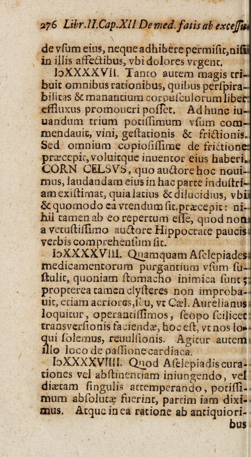 de vfum eios, aeque adhibere permific^nifii ia illis afFedibus, vbi dolores vrgenc, loXXXXVIi. Tanco aucem magis cri-« buic omnibus rationibus, qiii!>us perfpira-^ biliras & manandum corpufcolorum liber: effluxus promoneri poflec» Ad hunc iu- uandiim trium ponffimum vfum com- meUdauic, vini, geftadonis & fridionis. Sed omnium copiofiflime de fridtionc prxcepic, voluicquc inuentor eius haberi*. CORN CELSVS, quoaudorehoc noui- mus, laudandam eius in hac parte induftri- amexiftimat,quialados &dilucidius, vbi & quomodo ca vcendum (it.pr;^cepic: ni-^ hii tamen ab eo repertum efle, quodnoai a vecoftifflmo audore Hippocrate pauciss verbis comprehenlurn fit. ioXXXXVlil. Quamquam Afclepiades; medicamencaruni purgandum vfum fu- ftulit, quoniam ftomacno inimica fune;: propterea carnea ciyfteres non improba-i uic, edam acriores,f :u, vc Cad. Aurdianus >i loquitur, operandffimos, feopo fcijicec transverfionis faciendgs, hoc efl, vt nos loi^- dui fblemus, reaulfionis. Agitur aucem illo loco de paffionecardiaca* ^ loXXXXVhiL Quod Afeiepiadfscura¬ tiones vel abftinenciam iniungenda, vel diacam fingulis attemperando, pociffl- mum ablolucce fuerint, parcim iam dixi- oauSt Atque in ca ratione ab antiquiori¬ bus