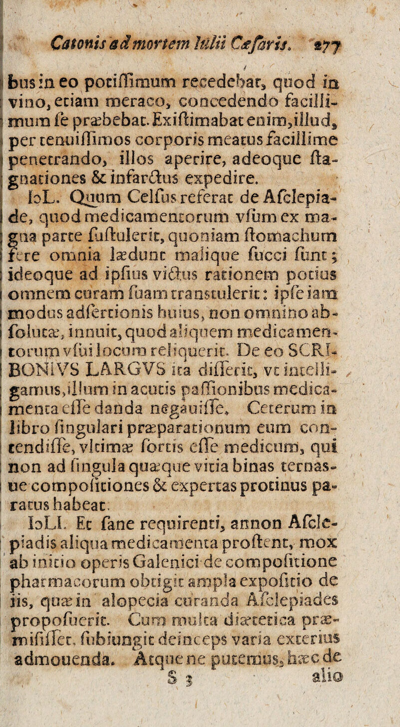 i! Catonis admmem Julii Cdtfaris, 'ityj < I bus in eo potiffimum recedebarj qood in i vinOjCciam meraco^ concedendo facilli- ^ ninm fe prabebac. Exiftiniabaceoinijilludj I per cenuiHiiBos corporis meacos faciliime ) penetrando, illos aperire, adeoqoe fta« i gnationes & infardus expedire, j loL. Qrom Celllas referat de Afclepia- 1 de, qoodmedicamenEorum viumex roa- f giia parce fuftukrir, quoniam ftomaciiurn i fere omnia ludunt maliqoe fucci fonc; i ideoque ad ipfios vidus racionem potius ( omnem coram fijam traasuilerit: ipfe iam: ! modus adfercionis huius, non omnino ab- 1 folocan innuit, qoodaliqoem medicamen- \ torum V(ili locora reliquerit. De eo SCRf- l BOHiVS LAR.GVS ira differic, vtiiitelli- I gamus,d!uro in acetis paffionibos medica- i menta elk danda negaoille^ Ceterum in libro ilngolaripraparaciooum. eum con- tendiffe, vltima fortis effe medicum, qui. i non ad lingula quaque vida binas cernas- i ue compolicioaes& expertas prodnus pa¬ ratus habeat, loLL Ec fane requirenti, annon Afcle- piadis aliqua raedicariicota proftenc, mox ' ab inido operis Galenid de compofitione pharmacorum obtigit ampla expofuio de i iis, qu^in alopecia curanda Afclepiades 1 propofoeric. Coro nio,ka'di^£edca pr$- mififTec, rubiungie deinceps varia exterius admonenda. Acqoe ne puxemoss de