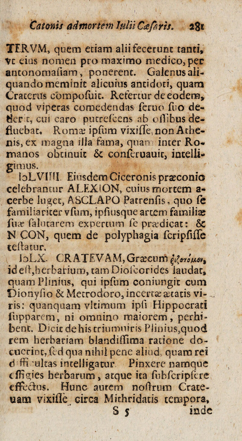 1 Catonis adfnortemhditC^firis» a8i TERVM, quem edam aliifecerunc tand, Vc eius nomen pro maximo medico, per anconornafiam, ponerent. Galenus ali¬ quando meminit alicuius antidoti, quam Craterus cbmpofuic. Refertur de eodem,^ quod viperas comedendas fcruo fiio de- ticr c, coi caro putrelcens ab ollibusde- fluebau Ronia^ ipfum vixifle, non Athe¬ nis, ex magna iJla fama, quao inter Ro¬ manos obcmuic & conferuauit, iacelli- gimus. bLVIffI Eiusdem Ciceronis prarconio celebrantor ALEXION, cuius mortem a- cerbe luget, ASCLAPO Patrenfis, quo le familiariter vfum, ipfiusqiie arcem familiae fiia* falocarem expertum Te ptcedicat: & N CON, quem de polyphagia fcripfifle teftaiur. ioLX. CRATEVAM,Grxeiirn id edjherbarium, tam DioicGrides laudat, quam Plmiiis, qui ipfum coniungit cum Dionyfio & Metrodoro, incerta: aetatis vi-.. ris: quanqoam vldmum ipfi Hippocrati fupparem, ni omnino maiorem, perhi¬ bent. Dick dehiscriumuiris PJiDius,qiiod rem herbariam blandiffima ratione do¬ cuerint, fcd qua nihil pene aliud, quam rei d ffi 'ultas intelligacur Pinxere namque elHgies herbarum, atque ita fubfcripfere effedos. Hunc aurem nollrum Crate- uam vixifle, circa Mithridatis tempora, S s inde