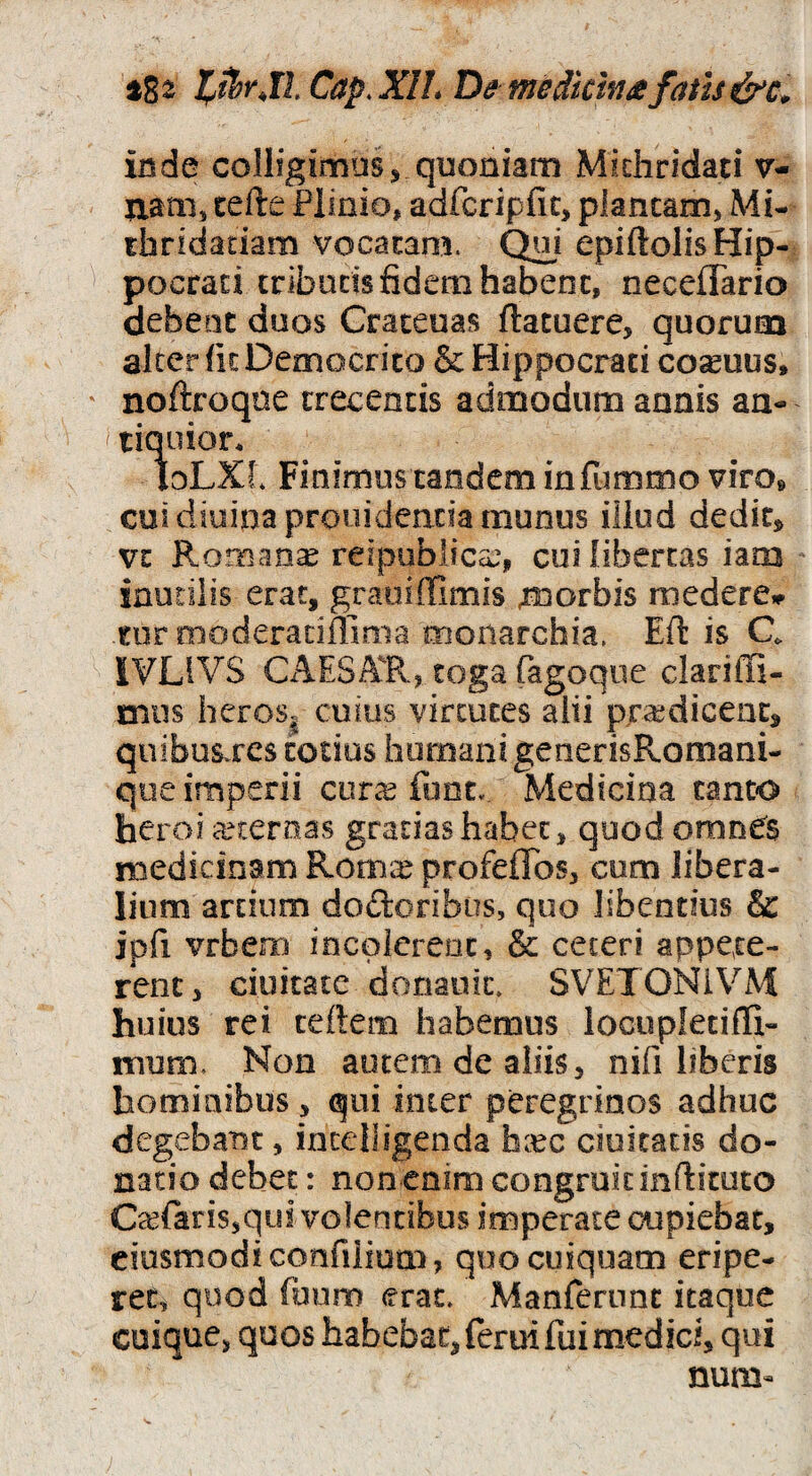 inde colligimus j quoniam Midiridati v- liam, certe Plinio, adfcripfic, plancam, Mi- thridadam vocacam. Qui epiftolis Hip¬ pocrati cribuds fidem habenc, neceflario debeuc duos Craceuas ftacuere, quorum alter (it Democrito & Hippocrati coquus, noftroqne trecentis admodum annis an- ' liqoior* loLXl Finimus tandem infummo viro» cui diuinaprouideacia munus Oiud dedit, vt Romanae reipoblicec, cui libertas iam inudlis erat, graoiffimis jmorbis medere» nir moderadffima monarchia, Eft is C SVLIVS Cx^ESA^R, toga fagoqiie clariffi- mus heroS| cuius virtutes alii praedicent, quibus^rcs totius humani generisRomani- que imperii curcc fonCv Medicina canto heroi aeternas gratias habet, quod omnes medicinam Roma: profeflos, cum libera¬ lium arcium dodoribiis, quo libentius & ipfi vrbem incolerent, & ceteri appete¬ rent, ciuitate doriauic. SVETONiVM huius rei teftem habemus locupletifli- naum. Non autem de aliis, nifi liberis hominibus, qui inter peregrinos adhuc degebant, incelligenda h^ec ciuicacis do¬ natio debet: non enim congruit inftituto C^efariSsqui volentibus imperate cupiebat, ciusmodiconfilium, quo cuiquam eripe¬ ret, quod fuum erat, Manfernnc itaque cuique, quos habebat, ferui fui medici, qui num-