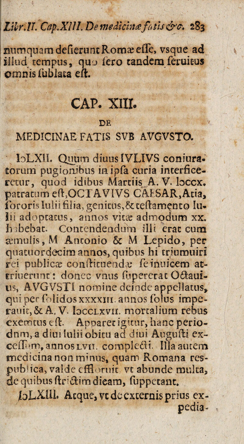 ! BiimqnamdefieruiiERom^efle, vsqoe ad ! illud cempus, qu j fero tandem feruicus omnis fublata eft. CAP. xiir. DE MEDICINAE FATIS SVB AVGVSTO. IdLXIL Qnum diuiisIVLIVS coniura* torum pugfoaibus ia ipfa curia interfice¬ retur, quod idtbos Martiis^A* V’ patratum eftjOCTAVIVS CAESAR,Ada, fororis lolii filia, genitos,& cellamenco In¬ ii i adoptatus, annos vitx admodum xx* hibebac. Contendeadum illi erae cum auTiiuiis,M Antonio & M Lepido, per qiiatuord^iro annos, quibus hi triomuiri rei publiCtT coiifticoeadcu feimiicem at- crioerunt : donec vnus fiipererac Odaui- iis, AVGVSTi nomine deinde appellatus, qui per fididos xxxxiri. annos folus impe- rauic,&A, V. loccLxvn. mortalium rebus exerotus eft. Apparet igitur, hanc perio¬ dum, a diui luiiiobicu ad diui Augufti ex- C€lT»m, annos Lvo. compledi. Illa autem medicina non minus, quam Romana res- pirbdca, valde effl<^rujc vr abunde multa, de quibus flridim dicam, fuppetant* |oLX.IU. Aeque, vc de excernis prius ex- pedia-