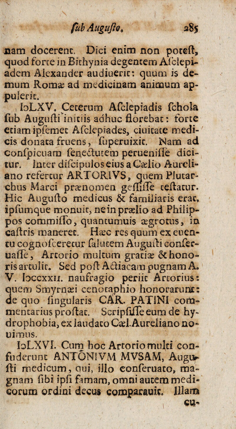 fubAuguJio^ aSj nam docerenc. Dici enim non poteft, quod forte in Bithynia degentem Afciepi- adeni Alexander audioenc: quum is de¬ mum Rom^ ad medicinam animum ap- puieric, 1 loLXV. Ceterum Afclepiadis fchola fub Augofti initiis adhuc florebat: forte etiam ipfemeE Afdepmdes, ciuitace medi¬ cis donata fruens, (uperoixic. Mam ad confpicuam fenedutem peruenifle dici¬ tur. Inter difcipolos eius a Caelio Aureli¬ ano refertur ARTORIVS, quem Plutar- chus Marci praenonicn geflifle ceftacur. Hic Augufto medicus & familiaris erat, ipfumque monuit;» neinprselio ad Philip¬ pos commilTo, quancumuis s^grotus, m caflris maneret. Ha:c res qooni ex eiien- tu cognofcerecur falutem Augufti confer- uailej Arcorio multucTi grad:^ 6c hono¬ ris artulic* Sed pofl Adiacam pugnam A. V. Idccxxu. naufragio periit Arcorius: 3uem Smyrnaei cenotaphio honorarunt; e quo Angularis CKk. PATINI coi^- mencarius proflat. ScripflflTe eum de hy¬ drophobia, ex laudato C^l. Aureliano no- uimns. loLXVI. Cum hoc Artorio multi con¬ fuderunt ANTONIVM MVSAM, Augur fti medicum, cui, illo conferuaco, ma¬ gnam fibi ipfi famam, omni autem medi¬ corum ordini decus comParauiL Illam cn-