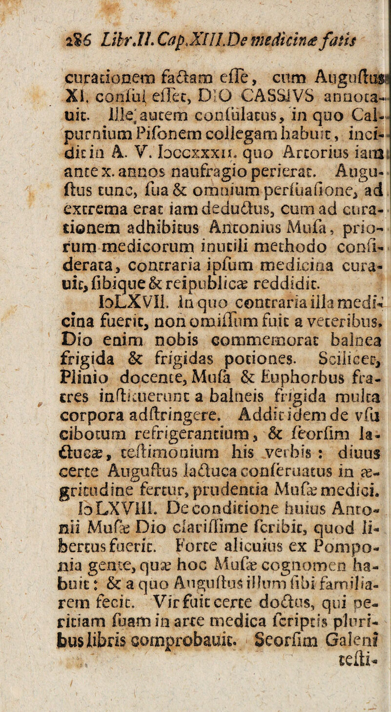 ciiradoneiiQ fadam efle, cnm Augufltisi? Xi. coniui effec, DIO CASSiVS anaoca- uic. lllelaucem confulacus, in qoo Cal¬ purnium Pifonem collegam habinc, inci- dicio A. V. Idgcxxxu, quo Arcorius iatu. ante x. annos naufragio perierat. Augu- ftus tunc, fua& omnium periiiafionei ad ^ excrema erat iam dedudlus, cum ad cura- doaem adhibitus Anconius Miifa, prio¬ rum medicorum inutili methodo conU- derata, contraria ipfum medicina cura- uit, fibique & rcipublica^ reddidit. loLXVIL ia quo contraria illa medi-t’ cina fuerit, non omiffum fuit a veteribus. Dio enim nobis commemorat balnea frigida & frigidas potiones. Scilicet, Plinio docente, Muia & Euphorbus fra¬ tres inflicuerunc a balneis frigida muka corpora adftringcre. Addic idem de vfa cibotum refrigerandum, & (corlim la- ftuG^, ccftimooium his verbis : diuus certe AuguRus laftucaconferuatus in ee- gritudine fertur, prodenda Mufe medici. Io LX Vili. De conditione huius Anto¬ nii Muih Dio clarifiirae fcribic, quod li¬ bertus fuerit. Forte alicuius ex Pompo¬ nia gente, qu^ hoc Mufe cognomen ha¬ buit : & a quo Augyftus illum fibi familia¬ rem fecit. Vir fuit certe dodus, qui pe¬ ritiam fuamin arte medica fcripds pluri¬ bus libris comprobauit. Seorfmi Galeni tefti-