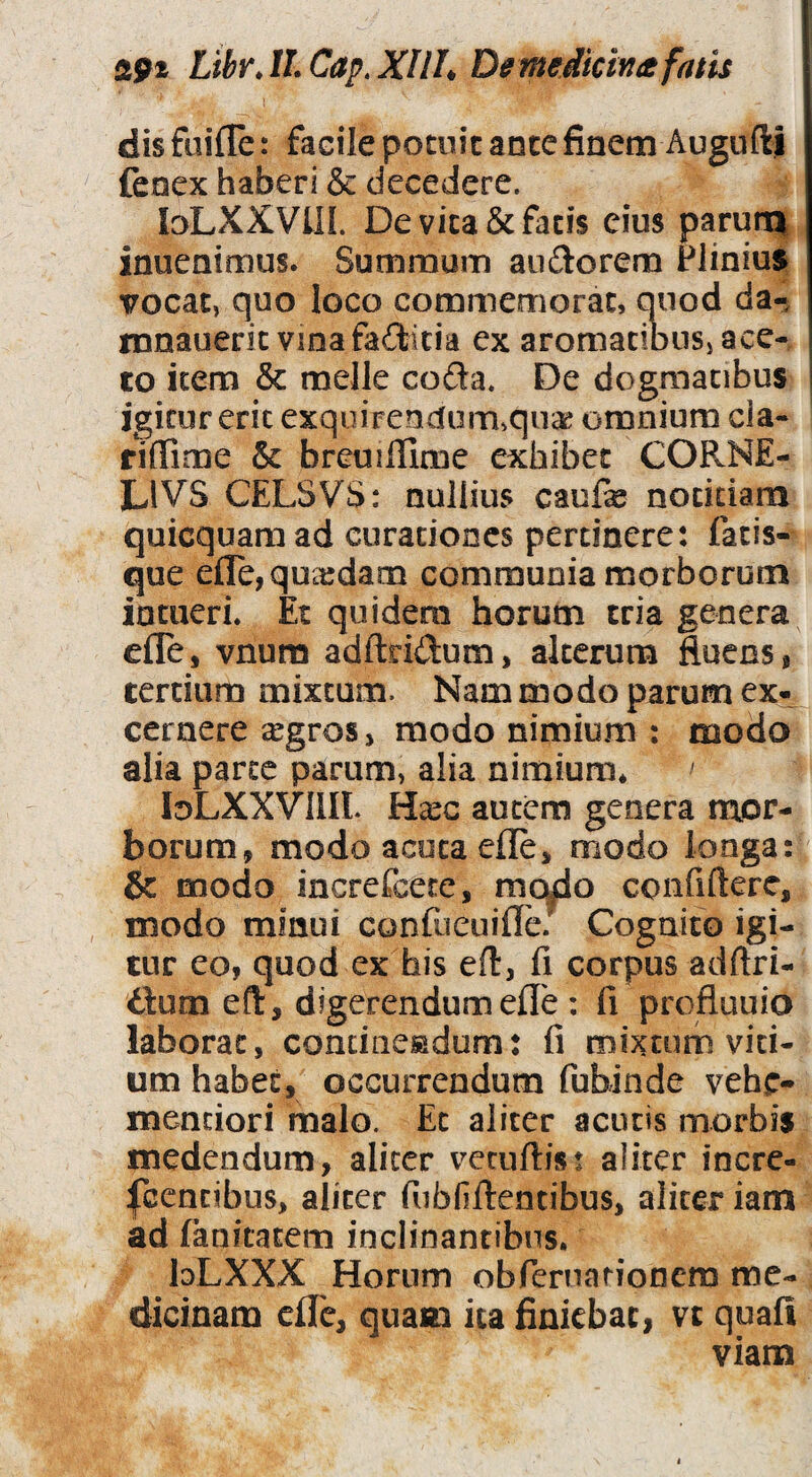 sfii Libr.H.Cap.XIIL De me dici» a fatis I dis fuiffe: facile potuit ante finem Augufti fenex haberi & decedere. loLXXVlIL De vita & fatis eius paruni inuenimus. Summum au£lorem Plinius vocat, quo loco commemorat, quod da-, mnauerit vinafaftitia ex aromatibus, ace¬ to item & meile coda. De dogmatibus igitur erit exqoirendumvqucK omnium cia- fiflTime & breuillime exhibet CORNE- LIVS CELSVS: nullius caufie notitiam quicquaraad curationes pertinere: fatis¬ que e{re,qua:dam communia morborum intueri. Et quidem horum tria genera efle, vnura adftridum, alterum fluens, tertium mixtam. Nam modo parum ex¬ cernere argros > modo nimium : modo alia parte parum, alia nimium* loLXXVllIL Ha^c autem genera mor¬ borum, modo acuta efle, modo longa: & modo increfeete, mqdo confifterc, modo minui confucuifle.' Cognito igi¬ tur eo, quod ex his eft, fi corpus adftri- ilum eft, digerendum efle : fi prefluuio laborat, concinesadum: fi mixtum vici¬ um habet, occurrendum fubinde vehe- mendori malo. Et aliter acutis morbis medendum, aliter veruftis: aliter incrc- fcencibus, aliter fiibOfientibus, aliter iam ad fanicatem inclinantibus. bLXXX Horum obfernarionem me¬ dicinam efle, quam ita finiebat, vt quafi viam