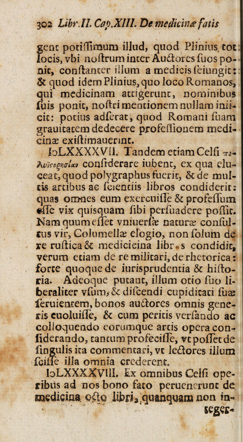 \ fjcnc potinfimum illud, quod Plinius tot ocis, vhi aoftrum incer Audorcs fuos po- nk, conftancer iilum a medicis feiungit: 5t quod idem PliniuSj quo loco Romanos, qui medicinam accigerunc, nominibus fuis poak, noftri meationem nullam inii- cic: potius adferac, quod Romani ftiani grauitacem dedecere pjrofeffionem medi¬ cinae exiftimauennc. loLXKXXVlL Tandem edamCelfi cri?- coafiderare iubenc, ex qua elu¬ ceat, quod polygraphus fuerit, &de mul¬ tis artibus ac fciendis libros condiderit: quas omnes eum exercuiffe & profcflTum «ffe vix quisquara fibi perfoadcre poffic. Nam qoom enet vniuerfe natura conful- tus vir, Columellae elogio, non folum de re rurticaSc medicicina libr« s condidkp verum edam de re militari, de rhetorica: forte quoque de iurisprudencia & hifto- ria. Adeoque putant, illum odo fuo Ii- beralicer vfum, & difcendi cupiditati fu^ feruientem, bonos auftores omnis gene¬ ris cuoluifle, & cum peritis verfando ac colloquendo corumque artis opera con- lideraado, tancunaprofecilTe, vcpofTccde fingulis ita commentari, vc iedores ilium fcifle illa omnia crederent. loLXXXXVllL Ex omnibus Celfi ope¬ ribus ad DOS bono fato perucncruoc de mediciaa o.Cto libria^quanquamnon in- legec-