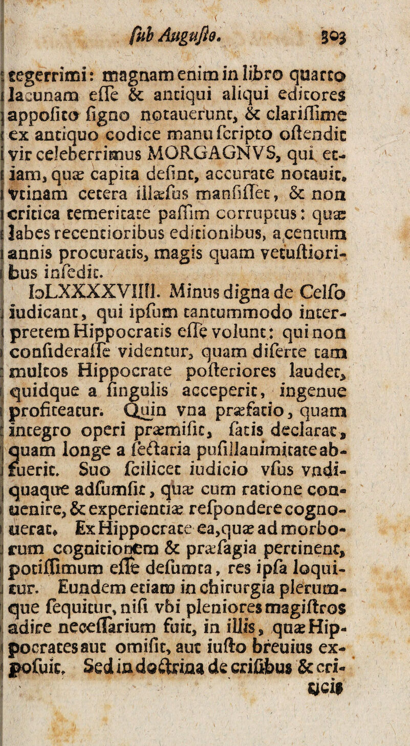 tegerriffii: magnam enim in lijbro quarco i lacunam efle & andqui aliqui edicqres jappofico figno notauerunc, & clarillime lex antiquo codice manufcripco oftcodic i vir celeberrimus MORGAGNVS, qui ec- j iam, qu^ capita defmc, accurate notauic. Ivtinam cetera ilia^ifos manfilTec, & non icritica temeritate paffim corruptus: qusc } labes recencioribus editionibus, a,Centura j annis procuratis, magis quam vetuftiori- i bus iorcdic. “ loLXXXXVini. Minus digna de Ceifo iudicant, qui ipfum tantummodo inter¬ pretem Hippocratis efle volunt : quinoa i confideraffe videntur, quam diferce tam multos Hippocrate pofteriores lauder^ quidque a fingulis acceperit, ingenue I profiteatur. Quin vna pr^^fado, quam I integro operi pra^mific, facis declarat, |quam longe a feftaria pufillaaimitateab- I fuerit» Suo fcilicec indicio vfus vndi- I quaque adfumfit, qua? cum ratione con- (j uenire, & experiendae refponderecogno- uerat^ Ex Hippocrate ea,quas ad morbo- ; rum cognitionem & prafagia pertinent, I potiflimum eflt defumca, res ipfa loqui- ; cur. Eundem etiam in chirurgia plenim- i que (equitur, nifi vbi pleniores magiftros [ adire neceflarium fuit, in illis, quasHip- i pocratesaut omifit, aut iufto bfeuius ex- pofuic. Sed in doi^ina de crifljbus & cri- «cii .1