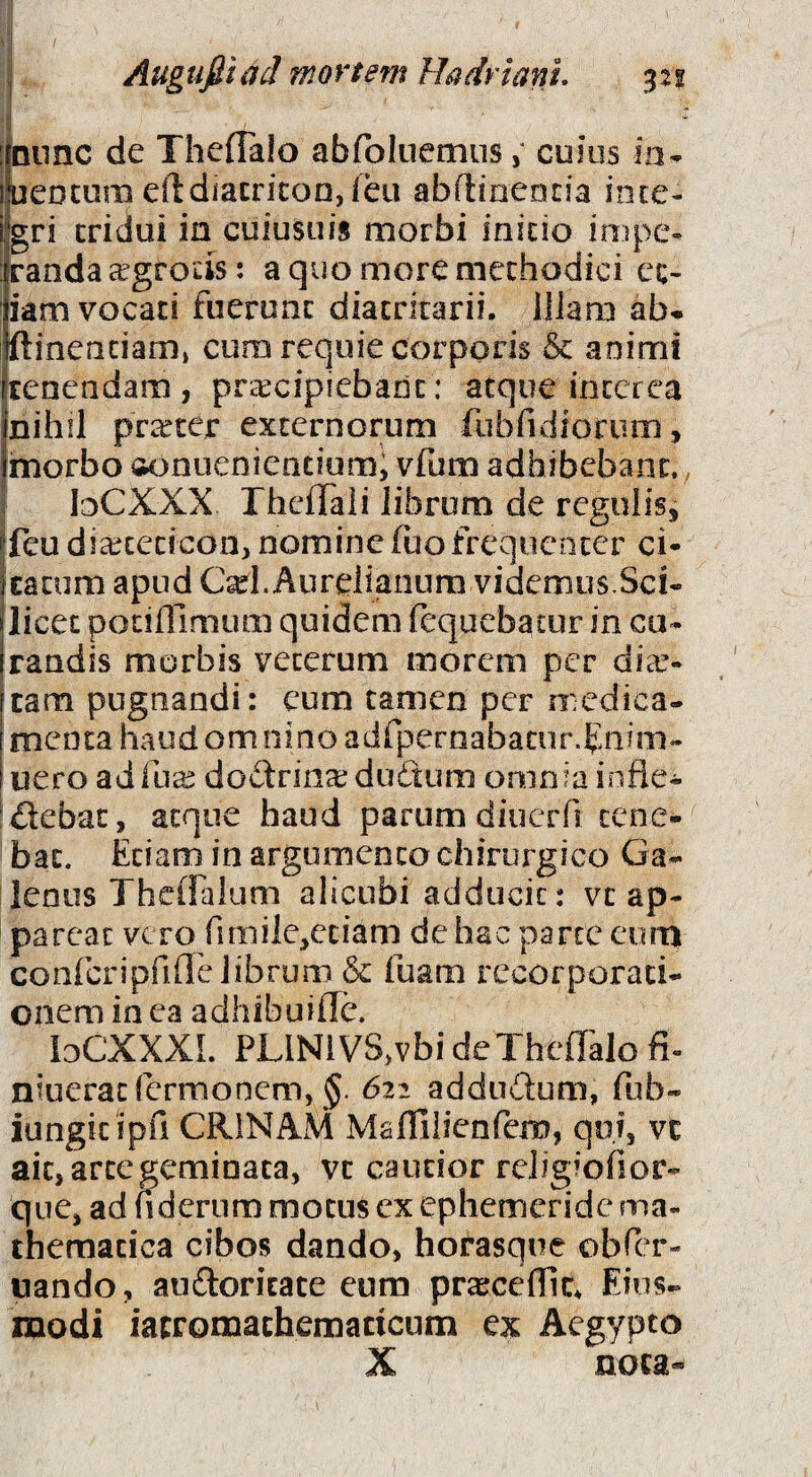 ij / Auguftiad mortem Hadriani, 321 Ijnnnc de Theflaio abfbluemus; cuius ia- lueocura efldiacricon,feu abftinencia inte¬ gri tridui in cuiusuis morbi initio impe¬ randa aegrotis: a quo more methodici et¬ iam vocat! fuerant diatritarii. liJarn ab- ftinenciam» cum requie corporis & animi tenendam, prcccipiebant: atque interea nihil prtrter externorum fubfidioriim, morbo tjonuenientiom; vfum adhibebant., bCXXX rheiTali librum de regulis, feu dia:^cecicoa, nomine luo freqiicacer ci¬ tatum apud C^l. Aurelianum videmus.Sci¬ licet ponOimum quidem fcquebatur in cu¬ randis morbis veterum morem per dia.’- tam pugnandi: cum tamen per medica¬ menta haud om nino adfperaabacur.Enim- uero adili^ dodrin^ duftum omnia infle- ^debat, atque haud parum diucrfi tene¬ bat. Etiam in argumento chirurgico Ga¬ lenus ThcOalum alicubi adducit: vt ap¬ pareat vero fimile^ctiam de hac parce curn confcripriOTelibrum & fuam recorporati¬ onem in ca adhibuilTc. loCXXXI. PLlNlVS.vbi de Theflaio fi- niueraefermonem, §. 622 addndum, fub- iungitipfi CRINAM Maflilienfem, qoj, vc ait, arte geminata, vt cautior religiofior- que, ad fidernm motus ex ephemeride ma¬ thematica cibos dando, horasque obCer- uando, audoritate eum pra;ceflic. Eius- modi iatromachematicum ex Aegypto X nota-