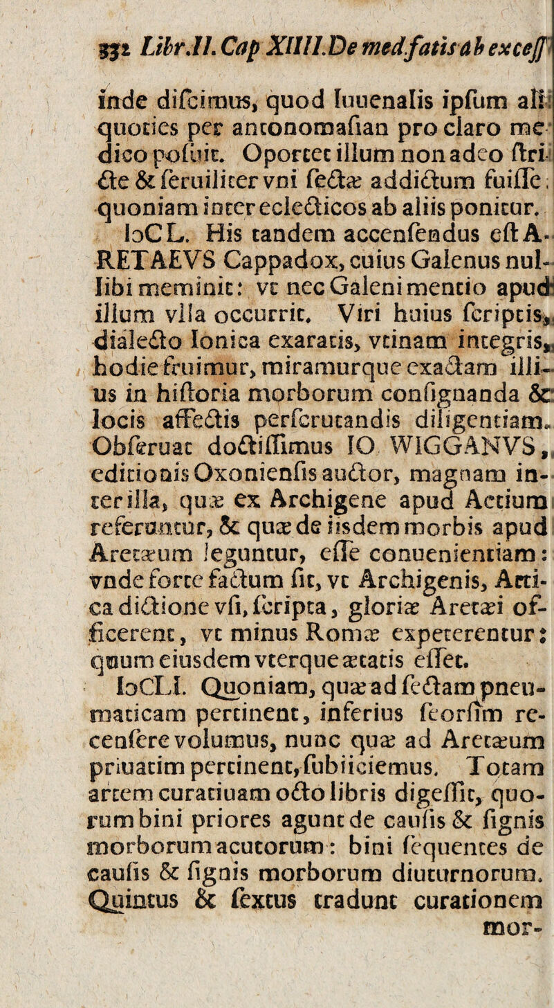 LihrJL Cap XlIILDe medfatisdhexceff” irtde difcimus, quod lunenalis ipfum afi: quocies per anconomafiau pro claro me* dico podiic. Oporeec illuin non adeo ftri i fte&feruiJicervni fed^e addiftum fuiffe. quoniam incer ecledicos ab aliis ponicur, bCL. His tandem accenfendus eftA- RETAEVS Cappadox, cuius Galenus nul¬ libi meminit: vc nec Galeni mentio apud; illum vila occurrit. Viri huius fcriptis*, dialedo Ionica exaratis, vtinam integris,^ hodie fruimur, miramurque exadam illi¬ us in hiftoria morborum confignaoda &: locis aiFedis perfcrutandis diligentiam. Obftruac dodiffimus IO WIGGANVS,. editionis Oxonienfisaudor, magnam in¬ ter illa, ex Archigene apud Actium referamur, & qu^ de iisdem morbis apud Areta:*um leguntur, eOe conuenientiam: vnde forte faftum fit, vc Archigenis, Acti- cadidione vfidcripca, glorias Aret^i of¬ ficerent, vc minus Romee expeterentur: quum eiusdem vterque Atacis efiTec. loCLI. Quoniam, qn^ ad fedam pneu¬ maticam pertinent, inferius feorftm rc- ceniere volumus, nunc quas ad Arecasum priuacim pertinent, fubiiciemus. Totam artem curariuam odo libris digefiic, quo¬ rum bini priores agunt de caulis & fignis morborum acutorum: bini fcquences de caulis & lignis morborum diuturnorum, CJuintus & fextus tradunt curationem mor-