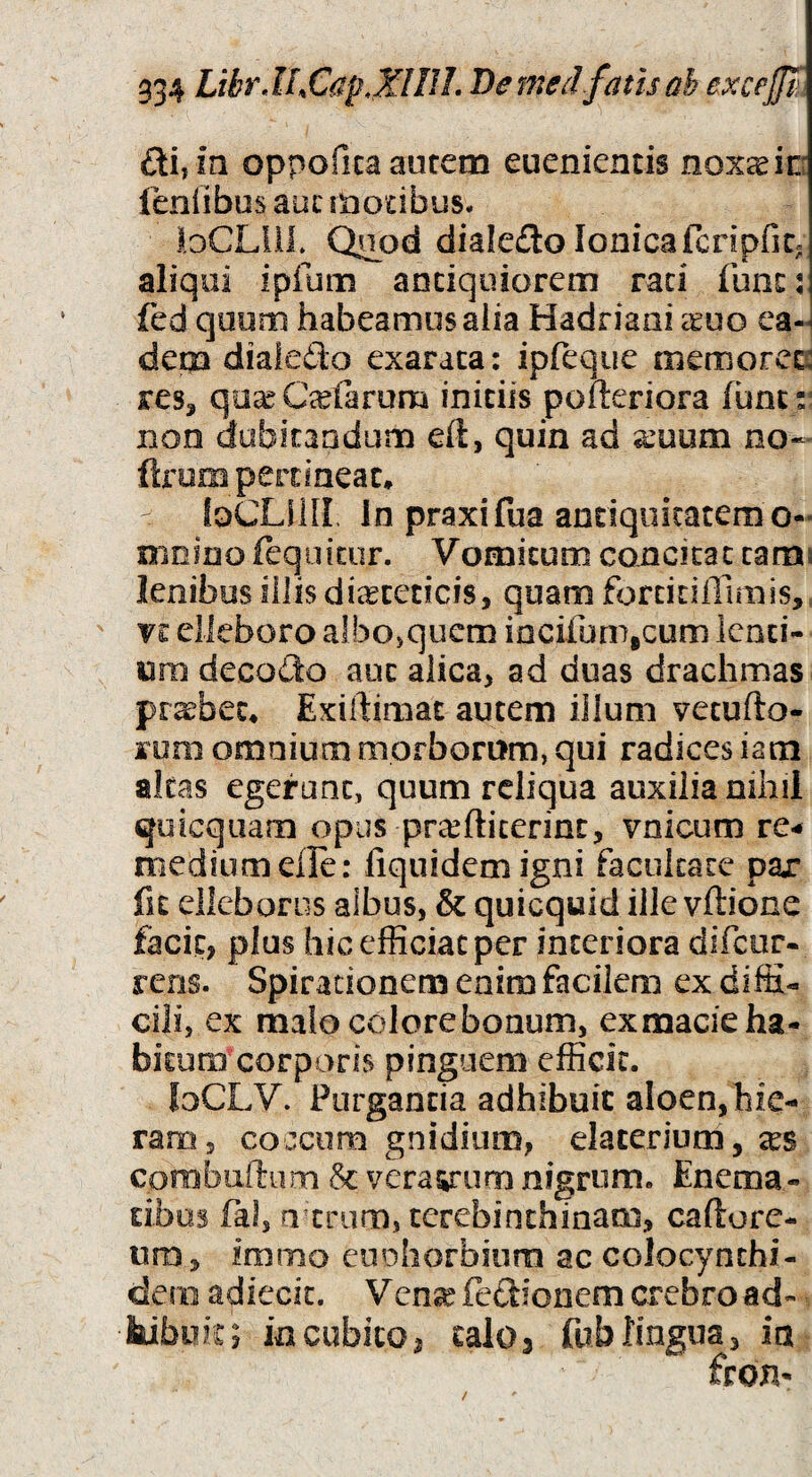 oppofica autem euenientis noxae in fenfibos aut motibus. loCLilL Quod diale£lo Ionica fcripfic. aliqui ipfum andqoiorern rad fune: fed quum habeamus alia Hadriani xuo ea¬ dem diafedo exarata: ipreque memoret: res, qo^C^efarum initiis pofteriora fune: non dubitandum eft, quin ad g:uum no- ftrum pertineat. - loCLllII In praxifua antiquitatem o- mnino feqoicor. Vomitum concitat tami lenibus illis diaeteticis, quam fortidiTimis, ' VE elleboro a!bo>qucm iocifumicum lend¬ um decodo aut alica, ad duas drachmas probet. Exiftimat autem illum vetufto- rum omnium morborum, qui radices iam altas egerunt, quum reliqua auxilia nihii quicquam opus prcHlicerint, vnicum re¬ medium efle: fiqiiidemigni facultate par fit elleborus aibus, & quicquid ille vftione facit, plus hic efficiat per interiora difeor- rens. Spiradonem enim facilem ex diffi¬ cili, ex malo colore bonum, ex macie ha¬ bitum’corporis pinguem efficit. loCLV. Purgantia adhibuit aloen,hie¬ ram, coccum gnidium, elacerium, tes corobuftum & veracum nigrum. Enema- dbos fal, o tnim, terebinthinam, caftore- ura, immo euoliorbium ac colocynthi- dem adiecic. Vcn;^fe£donemcrebroad- hibuk; incubito, talo3 fublingua, in /