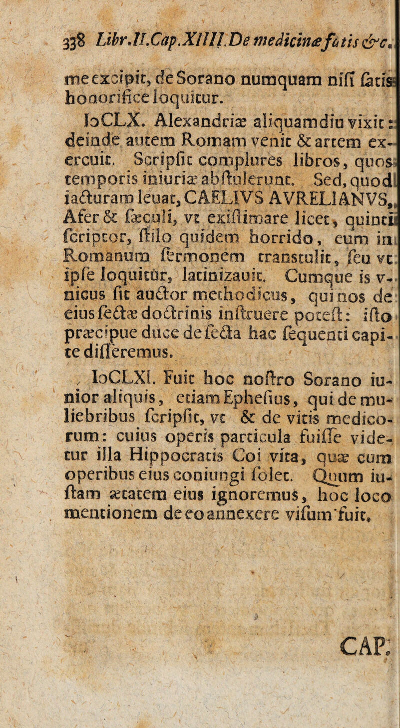 33? LtbrJLCap.XIIIl.De medicin£fatis &c» me excipit, de Sorano numquam nifl tatis* honorifice loquitur. loCLX. Alexandri^ aliquamdiu vixit : deinde autem Romam venit & artem ex- ereuk^ Scripfic complores libros, quos, temporis miuria?abf!:uleruac. Sed,quodl iafturaro leuac, CAELIVS AVRELl ANVS„ Afer St feculi, vc exiflimare licet, quincii feriptor, ftilo quidem horrido, eum irii Romanum Rrmooem transtulit, Tea vc ipfe loquitor, lacinixauic. Cumque is v- nicus fit auftor methodicos, quinos de eiusfcfta^dodrinis inftmere peceft: iflo prcecipueduccdefeda hac fequend capi¬ te differemus. , loCLXl. Fuit hoc noftro Sorano iu- nior aliquis, edamEphefius, qui de mu¬ liebribus fcripfic, vt & de vitis medico¬ rum: cuius operis particula fuiffe vide¬ tur illa Hippocratis Coi vita, qo^ cum operibus eius coniungi folec. Qnjnm iu- ftam «cacem eius ignoremus, hoc loco mentionem deeoannexere vifum fuic» CAP;