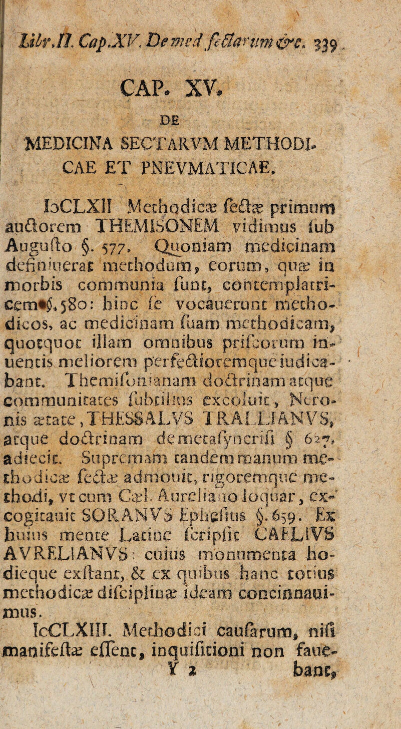 ! CAP. XV, I i DE i MEDICINA SECTARVM METHODI. CAE ET PNEVMATICAE, loCLXlI Mechodica? feft^ prirDum aufiorem THEMISONEM yidimus lub Auguflo §. 577, Quoniam medicinam dcfinaierai: mediodom? eorum, in morbis communia lunc> cohcemplatri- cem^.580: bioc fe vocaueront metho¬ dicos, ac medicinam (uarr) methodicam^ quotquot illam omnibus priiborum in- ueocis meliorem perfedioremqueiudica- banc. Themiroiiranani dodrinam atque communitates fubtihus excoluit, Nero, nis retate,THES8ALVS TRAUJANVS, aeque dodrioam demecaryncriri § 627, adtecic. Supremam canderamanum me* - thod icx fedee admouic, rigoremque me* thodi, vteum Ccel- Aurcliaiioloquar, ex*' cogitauic SORANVS Epherius §,659. Ex huius mente Lacioc icripfic CAELiVS AVRELIANVS: cuius monumenta ho- dicque exftanr, & cx quibus hanc totius methodica difeipiioa^ ideam coacinnaai- mus. IcCLXIII. Mediodici caularum, nifi maaifefta^ effenc, inquificioni non faue- T 2 bant,