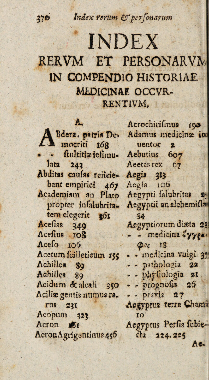 INDEX RERVM ET PERS0NARV^ IN COMPENDIO HISTORIAE MEDICINAE OCCVR- B.ENTIVM, A, ABdera. patria De¬ mocriti x6g • - flnkitiseiefirnu* lata 24^ Abditas caufas relide¬ bant empirici 467 Academiam an Plato propter infalubrita- tem elegerit j5l Aeefias 349 Acefius 108 Acefo io5 Acetum fcilleticum ijj Achillea 89 Achilles 89 Acidum 6calcali 350 Aciliae gentis numus ra¬ rus 231 Acopum 325 Acron i^t Acron Agrigentinus 4^5 Acrochirifiiaus 19® Adamus medicinae ia uentoc z Aebutius 607 Aeeta s rex 67 Afigi» 315 Aegia 106 Aegypti lalubritas Aegyptii an alchemifl® 34 Aegyptiorum Jistta 21 - medicina 18 • • medicina vulgi 35^ - - patliologia 2» • • phyfiologia zt - - prdgnofis 26 - • praxis 27 Aegyptus terra Chami 10 Aegyptus Perfis fubie- da 224.225 Ae-