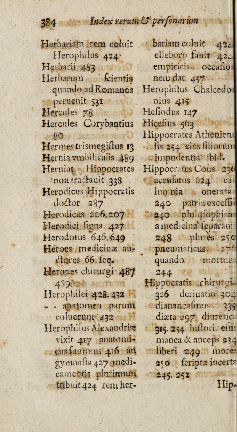 Herbariain reni cpliiit Herophiitis 424* Her barii 483 Herbarum fcientia quando ad Romanos peruenit 531 Hercules 78 Hercules Corybantius •80 Hermes trismegiftus 13 Hernia vmbilicalis 489 Hernias Hippocrates nontrad^auit 338 Herodicus Hippocratis doclor 287 Herodicus 206.207 Herodici figna 427 Herodotus 646.649 Heroes inedicinae au- dares 66. leq, Heroaes chirurgi 487 Herophilei'428» 492 - - atia|omen parum coluerunt 432 Herophilus x\lexaudri^ vixit 417 anatomi¬ cus fumniHS 416 an gymnaAa 427 medi¬ camentis piurimum tribuit 424 remher» bariam coluit 42^. elleboro £iuit 42^« empiricis occalio nem dat 457 Heropliiius Chalcedo nius 415 Hefiodus 147 Micefius 563 Hippocrates Athenien fvs 154 eius fiiiorun impudentia ibidv Hippocrates Cous 25t acciiiatus 624 ca iun.nia oneratu 240 patria exceffi 240 philoropliiaM a medicina^dep^traui 248 plores 25 pneumaticus 27^ quando mortuu: 244 Hippocratis .cbirurgic 326 deriuatio 304. dianancafmus Bs- diasta 297 diuretics 315.254 hidoria eius manca & anceps 234 liberi 249 more? 250 fcripta incerta 845- 25Z Hip-