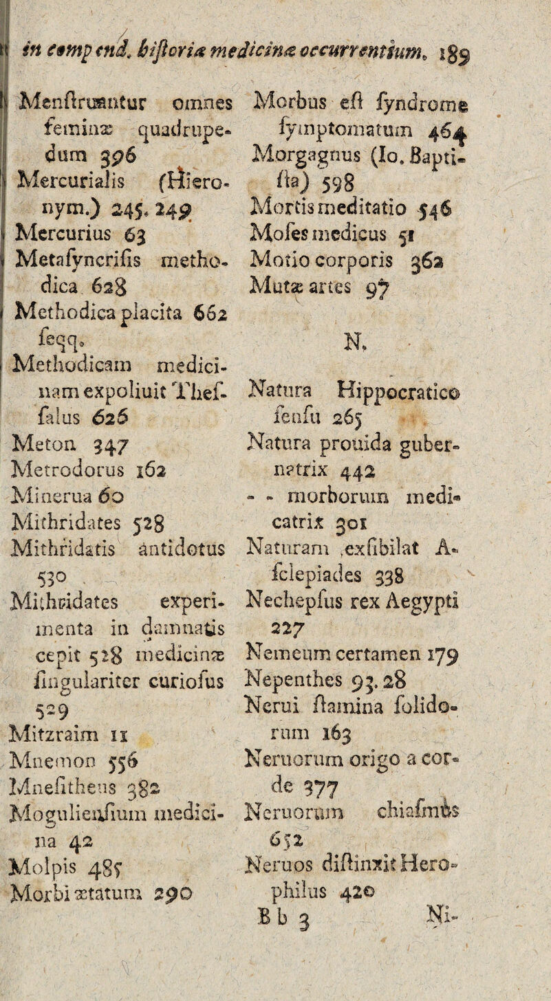 in e9}np md. biftorm medicina occurrentium^ igo iMcnftroantur omnes femiiix quadrupe- I dum gp6 j Mercurialis (rfiero- nym.) 245. M9. Mercurius 63 Metafyncrifis nietho- dica 628 Methodica placita 662 feqq-. Methodicam medici¬ nam expoliuit Thef- faius 626 Meton 947 Metrodorus 162 Minerua 60 Mithridates 528 Mithridatis antidotus 530^ , Mithridates experi- menta in damnatis cepit 528 medicinas fingulariter curiofus 529^ Mitzraim ii Mnemon 55^ Mnefitheus 3S2 Mostuliei^um medici¬ na 42 Molpis 487 Morbi xtatum Morbus efl fyndrome fyinptomatum 46^1 Morgagnus (lo.BaptU /b) 598 Mortis meditatio 546 Mofes medicus 51 Motio corporis 362 Mut^ artes 9? N. Natura Hippocratico feufu 265 Natura prouida guber¬ natrix 442 - - morborum medi» catrix 301 Naturam ,ex(ibilat A- fclepiades 338 Nechepius rex Aegypti 227 Nemeum certamen 179 Nepenthes 95.28 Ncrui ftamina folido- rum 163 Neruorum origo a cor¬ de 377 Neruorum cliiafmfe 652 Neruos diffinxit Hero- philiis 42© B b 3 Ni-