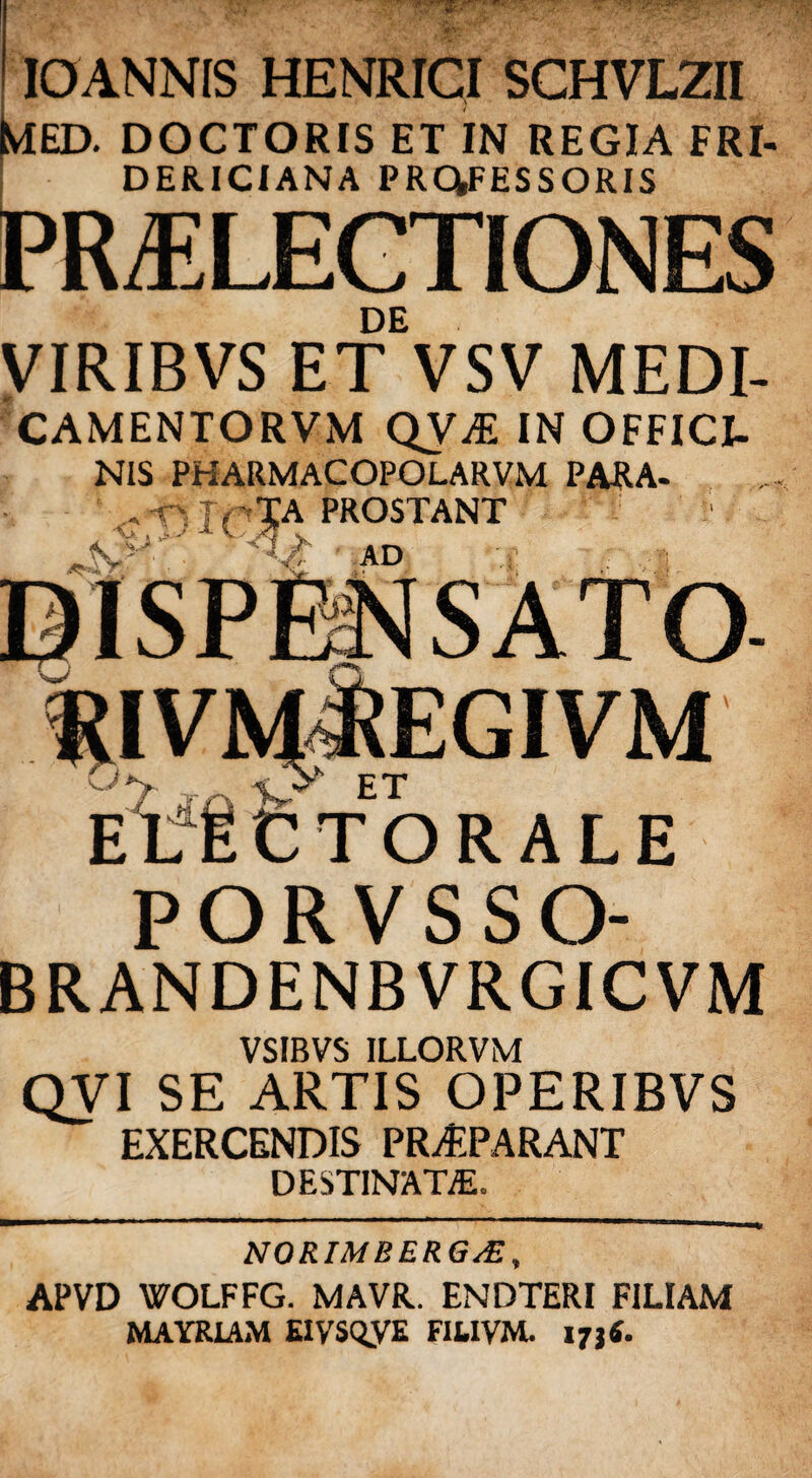 IOANNIS HENRICI SCHVLZII Med. doctoris et in regia eri- DER.ICIANA PROFESSORIS PRAELECTIONES DE VIRIBVS ET VSV MEDI- CAMENTORVM QVA IN OFFICI- NIS PHARMACOPOLARVM PARA- ( |A PROSTANT AD . i RIVM^EGIVM ET TORALE PORVSSO- BRANDENBVRGICVM VSIBVS ILLORVM QVI SE ARTIS OPERIBVS EXERCENDIS PRAPARANT DESTINATE. NORIMBERG/E, APVD WOLFFG. MAVR. ENDTERI FILIAM MAYRIAM EIVSQyE FIUVM. 173«.