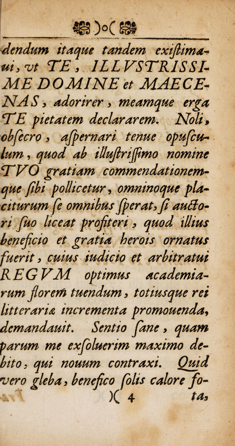 dendum itaque tandem exifiima- ui,vtTE, 1LL VSTRISSI¬ ME DOMINE et MAE CE¬ NA S y adorirer3 meamque erga E E pietatem declararem. Noli, obfecro 3 afpernari tenue opufcu- lum, quod ab illufirifiimo nomine EVO gratiam commendationem- que fibi pollicetur, omninoque pla¬ citurum fe omnibus fiperat, fi autto- ri Juo liceat profiteri 3 quod illius beneficio et gratia herois ornatus fuerit 3 cuius iudicio et arbitratui REGEM optimus ac ademia- rum fiorerft tuendum 3 totiusque rei litteraria incrementa promouenda3 demandauit. Sentio fiane 3 quam parum me exfoluerim maximo de¬ bito3 qui nouum contraxi. Quid vero gleba 3 benefico folis calore fo- )( 4 ta.