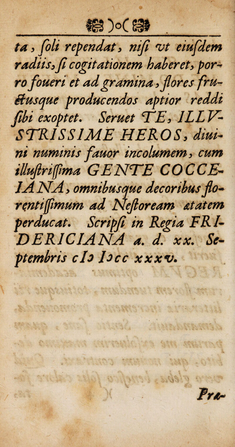 ta , foli rependat, nifi vt eiufdem radiis,Ji cogitationem haberet, por¬ ro foueri et ad gramina, flores fru- Busque producendos aptior reddi fbi exoptet. Seruet TE, 1LLV- STRJSSIME HEROS, diui- ni numinis fauor incolumem, cum illufriffma GENTE COCCE¬ JA NA, omnibusque decoribus flo- renttflmum ad Nefloream stat em perducat. Scripfi in Regia ERl- DERICIANA a. d. xx. Se¬ ptembris ch Jocc xxxv. Ira-