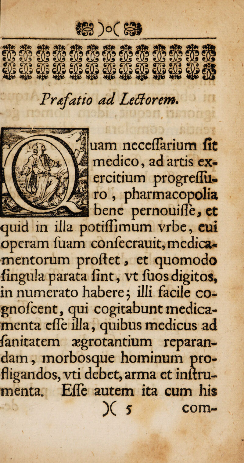 Pr&fatio ad Le&orem. aam ncceflarium fit medico, ad artis ex¬ ercitium progreflii- ro , pharmacopolia bene pernouifle, et quid in ilia potiflimum vrbe, cui operam luam confecrauit, medica¬ mentorum proflet, et quomodo lingula parata lint, vt fuos digitos, in numerato habere 5 illi facile co- gnofcent, qui cogitabunt medica¬ menta efle illa, quibus medicus ad lanitatem aegrotantium reparan¬ dam , morbosque hominum pro¬ fligandos, vti debet, arma et inftru- menta. Efle autem ita cum his )( 5 com-