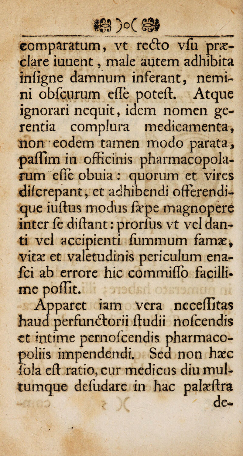 comparatum, vt re&o vfu prae¬ clare iuuent, male autem adhibita infigne damnum inferant, nemi¬ ni obfcurum efle poteft. Atque ignorari nequit, idem nomen ge¬ rentia complura medicamenta, non eodem tamen modo parata, pallim in officinis pharmacopola¬ rum efle obuia : quorum et vires dilcrepant, et adhibendi offerendi- que iuftus modus fiepe magnopere inter fe didant: prorlus vt vel dan¬ ti vel accipienti fummum famae, vitae et valetudinis periculum ena- fci ab errore hic commido facilli¬ me poflit. Apparet iam vera neceditas haua perfunbtorii ftudii nofcendis ct intime pernofcendis pharmaco- poliis impendendi. Sed non haec fola eft ratio, cur medicus diu mul¬ tumque deliidare in hac palaeftra de—