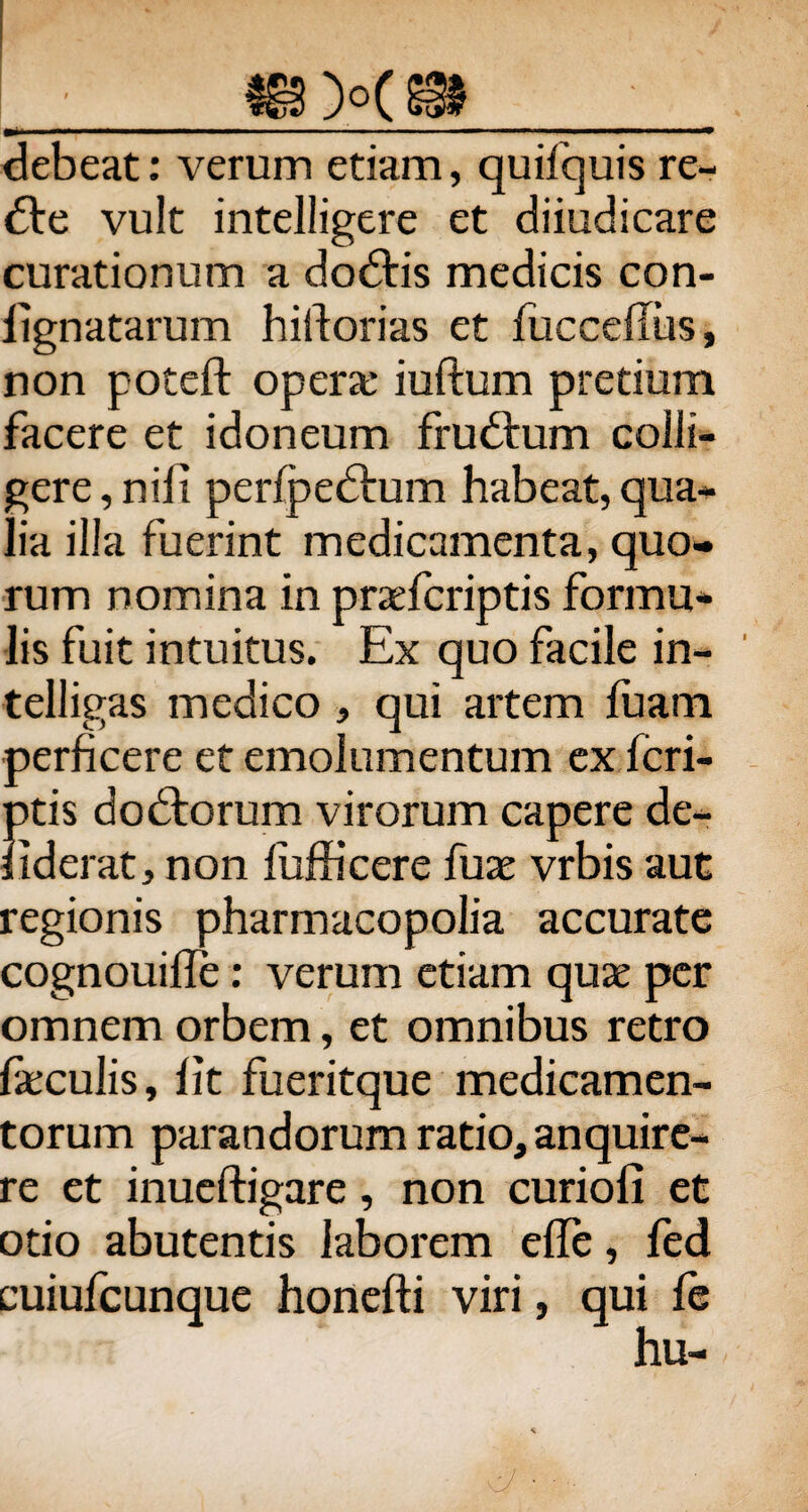 debeat: verum etiam, quifquis re- £te vult intelligere et diiudicare curationum a dodtis medicis con- iignatarum hiftorias et fiicceilus, non poteft opera: iuftum pretium facere et idoneum frudbum colli¬ gere , nili perfpedium habeat, qua- lia illa fuerint medicamenta, quo¬ rum nomina in praefcriptis formu¬ lis fuit intuitus. Ex quo facile in- telligas medico , qui artem fuam perficere et emolumentum ex fcri- ptis dodtorum virorum capere de- liderat, non fufficere fuae vrbis aut regionis pharmacopolia accurate cognouiile: verum etiam quae per omnem orbem, et omnibus retro feculis, lit fueritque medicamen¬ torum parandorum ratio, anquire¬ re et inueftigare, non curioli et otio abutentis laborem elfe, fed cuiufcunque honefti viri, qui fe