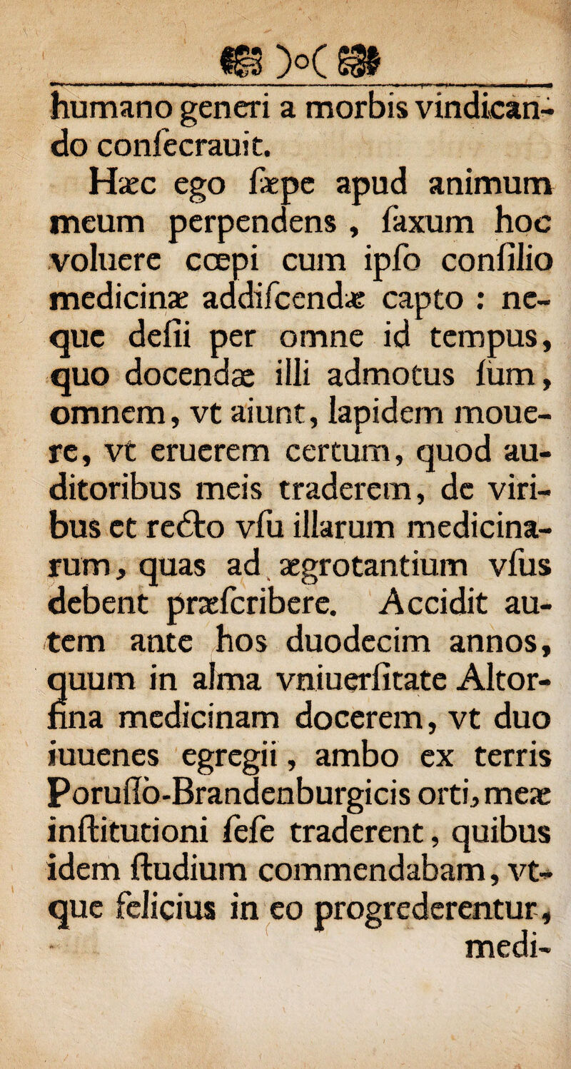 ^3 )°( @9 <*»!»■! — m.,mm . m, . ■« ■ .■—n , humano generi a morbis vindican¬ do confecrauit. Haec ego faepe apud animum meum perpendens , laxum hoc voluere coepi cum ipfo confilio medicinae addifcendae capto : ne¬ que delii per omne id tempus, quo docendae illi admotus lum , omnem, vt aiunt, lapidem moue- rc, vt eruerem certum, quod au¬ ditoribus meis traderem, de viri¬ bus et rebto vfu illarum medicina¬ rum , quas ad aegrotantium vfus debent praefcribere. Accidit au¬ tem ante hos duodecim annos, quum in alma vniuerfitate Altor- nna medicinam docerem, vt duo iuuenes egregii , ambo ex terris Poruilb-Brandenburgicis orti, meae inftitutioni fefe traderent, quibus idem ftudium commendabam, vt- que felicius in eo progrederentur, medi-