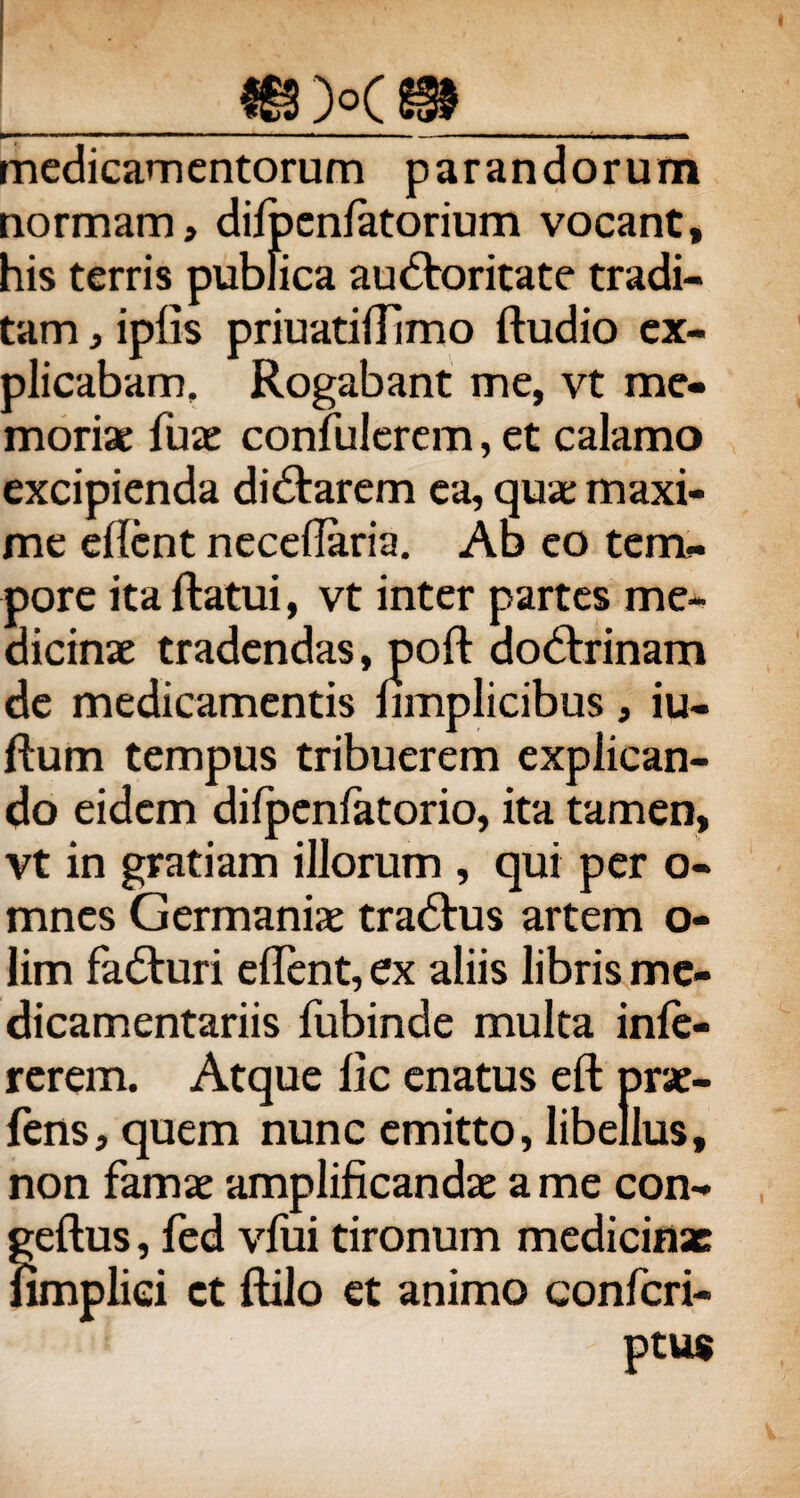 _€3X91 medicamentorum parandorum normam, difpcnfatorium vocant, his terris publica auctoritate tradi¬ tam , ipfis priuatilTimo ftudio ex¬ plicabam, Rogabant me, vt me¬ moriae fuae confiderem, et calamo excipienda diCtarem ea, quae maxi¬ me ellcnt necdlaria. Ab eo tem¬ pore ita ftatui, vt inter partes me¬ dicinae tradendas, poft doCtrinam de medicamentis nmplicibus , iu- ftum tempus tribuerem explican¬ do eidem difpenfatorio, ita tamen, vt in gratiam illorum , qui per o- mnes Germaniae traCtus artem o- lim faCturi edent, ex aliis libris me¬ dicamentariis fubinde multa inle- rerem. Atque lic enatus eft prae¬ iens, quem nunc emitto, libellus, non famae amplificandae a me con- geftus, fed vliii tironum medicinae fimpliei et ftilo et animo confcri- ptu$