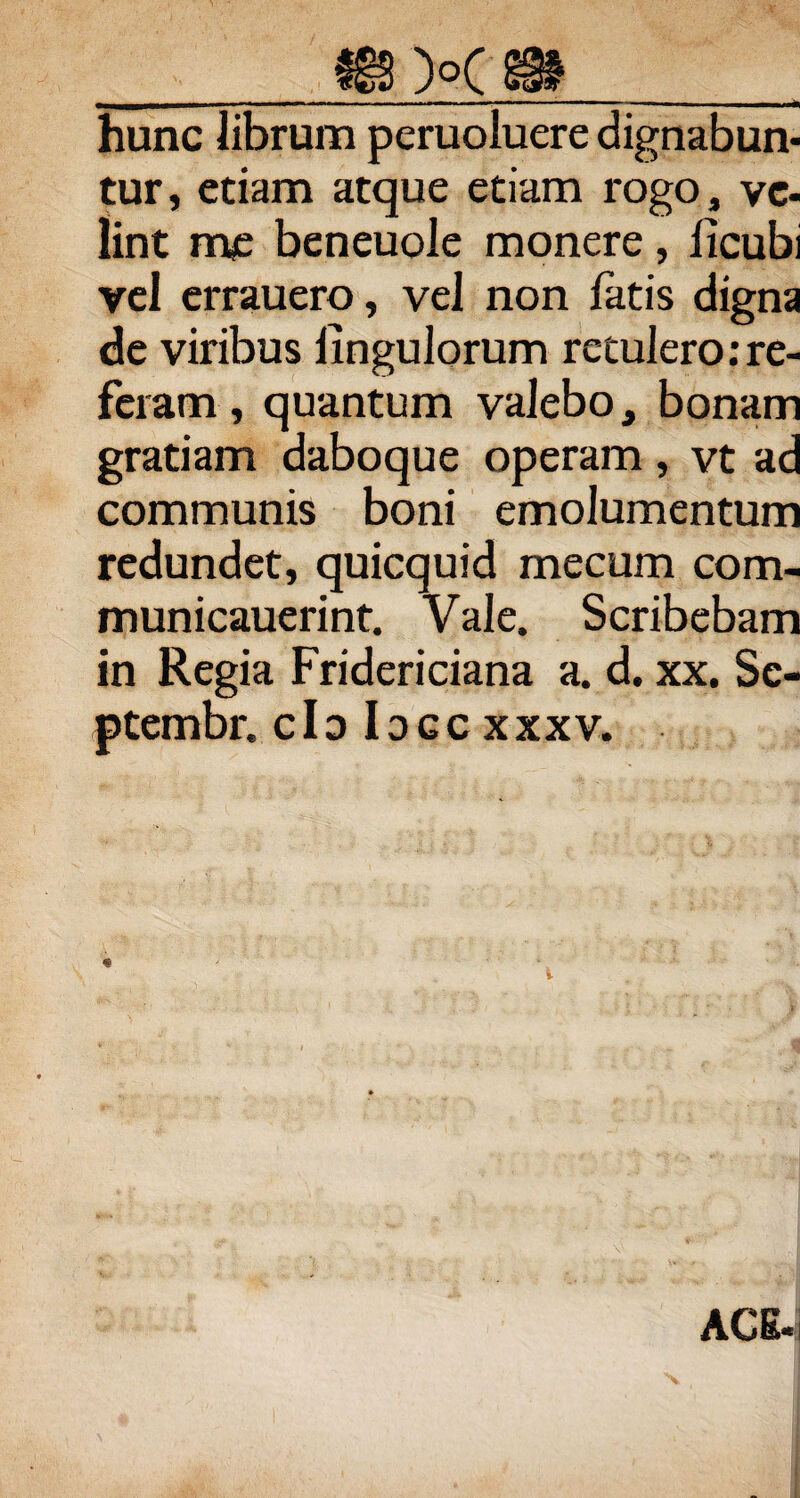 hunc librum peruoluere dignabun¬ tur , etiam atque etiam rogo, ve¬ lint me beneuole monere, licubi vel errauero, vel non fatis digna de viribus Ungulorum retulero:re¬ feram , quantum valebo, bonam gratiam daboque operam, vt ad communis boni emolumentum redundet, quicquid mecum com- municauerint. Vale. Scribebam in Regia Fridericiana a. d. xx. Sc- ptembr. clo Idgcxxxv.