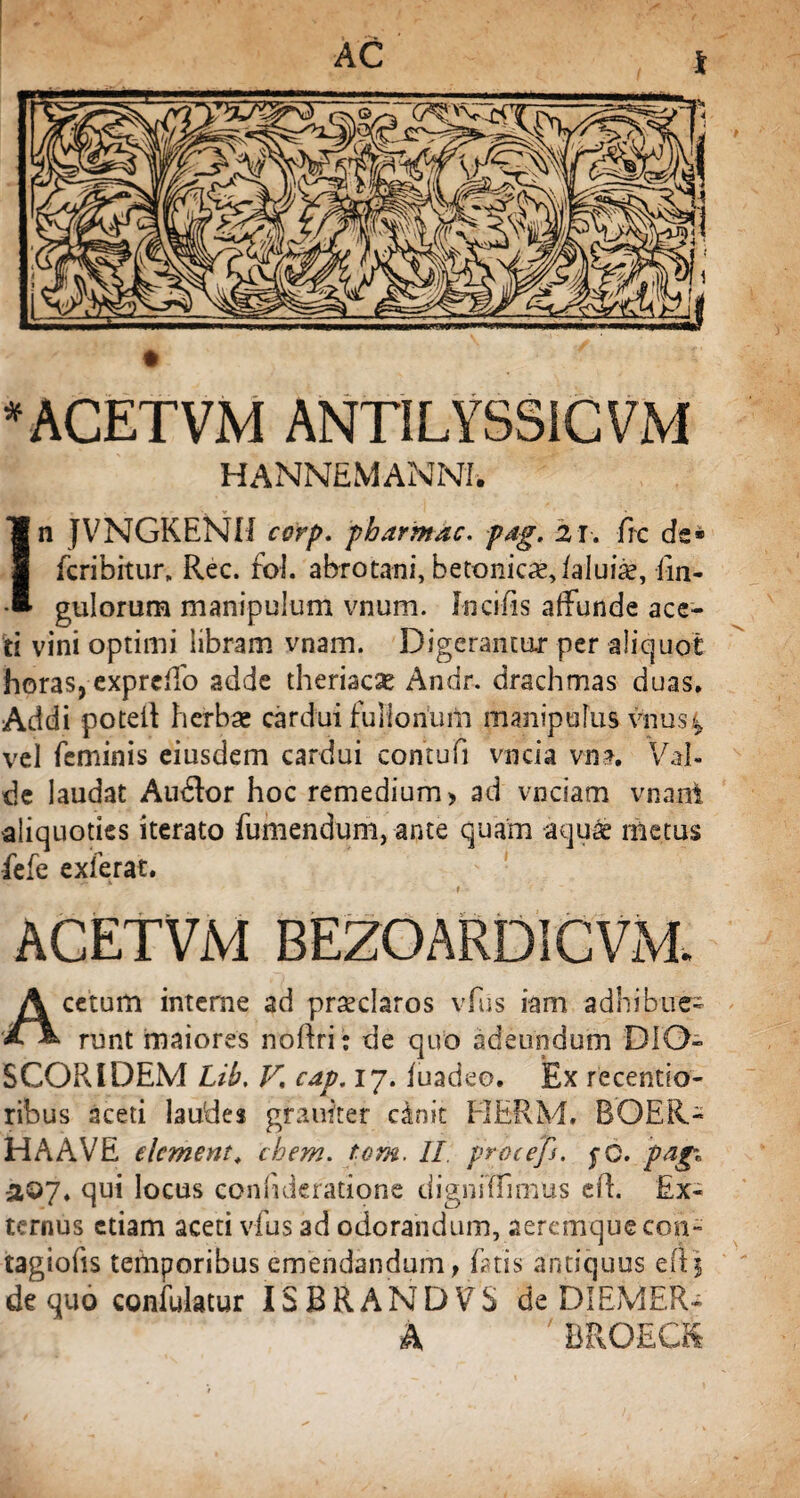 'ACETVM ANTILYSSICVM HANNEMANM. ]n JVNGKENH corp. pharmdc. pag. 21. frc de» fcribitur, Rec. fol. abrotani, betonicae, /aluice, Un¬ gulorum manipulum vnum. Incifis affunde ace¬ ti vini optimi libram vnam. Digerantur per aliquot horas, exprcffo adde theriacae Andr. drachmas duas. Addi potell herbae cardui fullonum manipulus vnus^ vel feminis eiusdem cardui contufi vncia vm. Val¬ de laudat Audior hoc remedium > ad vcciam vnant aliquoties iterato fumendum, ante quam aquee metus fefe exierat. ACETVM BEZOARDICVM. Acetum interne ad prseclaros vfus iam adhibue¬ runt maiores noftrij de quo adeundum DIO- SCORIDEM Lib, V, cap. 17. luadeo. Ex recentio- ribus aceti laudes gfauiter cinit EIERM, BOER.- HA AVE elcment* ehem. tom. 11 procefi. fG. jpagi a©7* qui locus confuieratione digniffimus efl. Ex¬ ternus etiam aceti vfus ad odorandum, aeremque con- tagioiis temporibus emendandum, fatis antiquus de quo confulatur ISBRANDVS de DIEMER- A ' BROECS