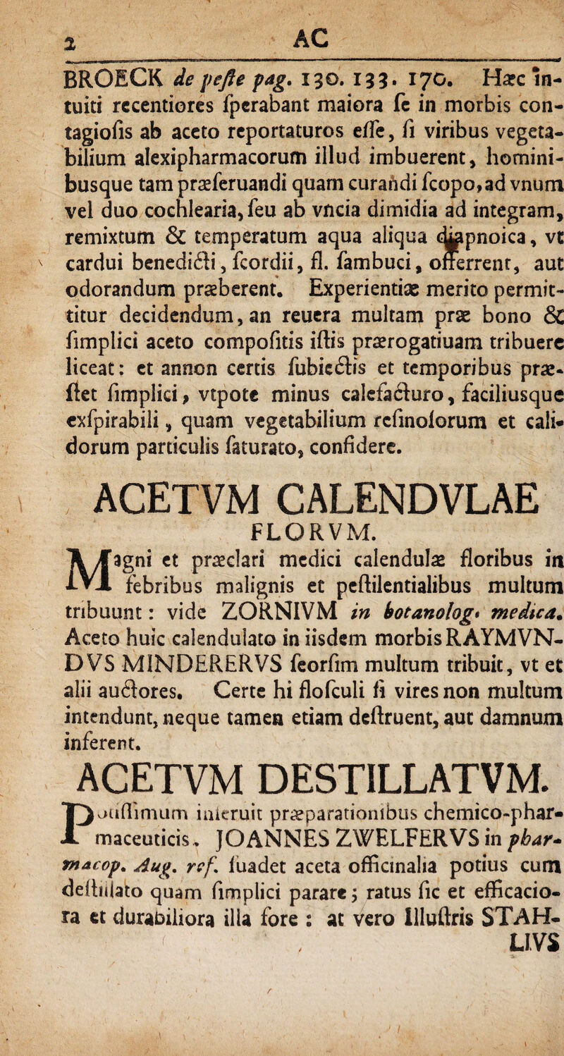 BROECK de pefte pag. 130. 133. 170. Ha?c in¬ tuiti recentiores fpcrabant maiora fe in morbis con- tagiofis ab aceto reportaturos effe, fi viribus vegeta¬ bilium alexipharmacorum illud imbuerent, homini¬ busque tam praeferuandi quam curafidi fcopo,ad vnum vel duo cochlearia, feu ab vncia dimidia ad integram, remixtum & temperatum aqua aliqua t&ipnoica, vt cardui benedici, fcordii, £1. fambuci, offerrent, aut odorandum praeberent. Experientias merito permit¬ titur decidendum, an reuera multam prae bono & fimplici aceto compofitis iftis praerogatiuam tribuere liceat: et annon certis fubicdbs et temporibus prae- flet fimplici, vtpote minus calefacfuro, faciliusque exfpirabili, quam vegetabilium rcfmolorum et cali¬ dorum particulis faturato, confidere. ACETVM CALENDVLAE FLORVM. Magni et praeclari medici calendulas floribus iit febribus malignis et peftilentialibus multum tribuunt: vide ZORNIVM in botanolog• medica. Aceto huic calenduiato in iisdem morbis RAYMVN- DVS MINDERERVS feorfim multum tribuit, vt et alii auftores. Certe hi flofculi fi vires non multum intendunt, neque tamen etiam deftruent, aut damnum inferent. ACETVM DESTILLATVM. Paufhmum inieruit praeparationibus chemico-phar- maceuticis. JOANNES ZWELFERVS in phar- macop. Aug, rrf. fuadet aceta offlcmalia potius cum defbilato quam fimplici parare; ratus fic et efficacio- ra tt durabiliora illa fore : at vero illuftris STAH- LIVS r