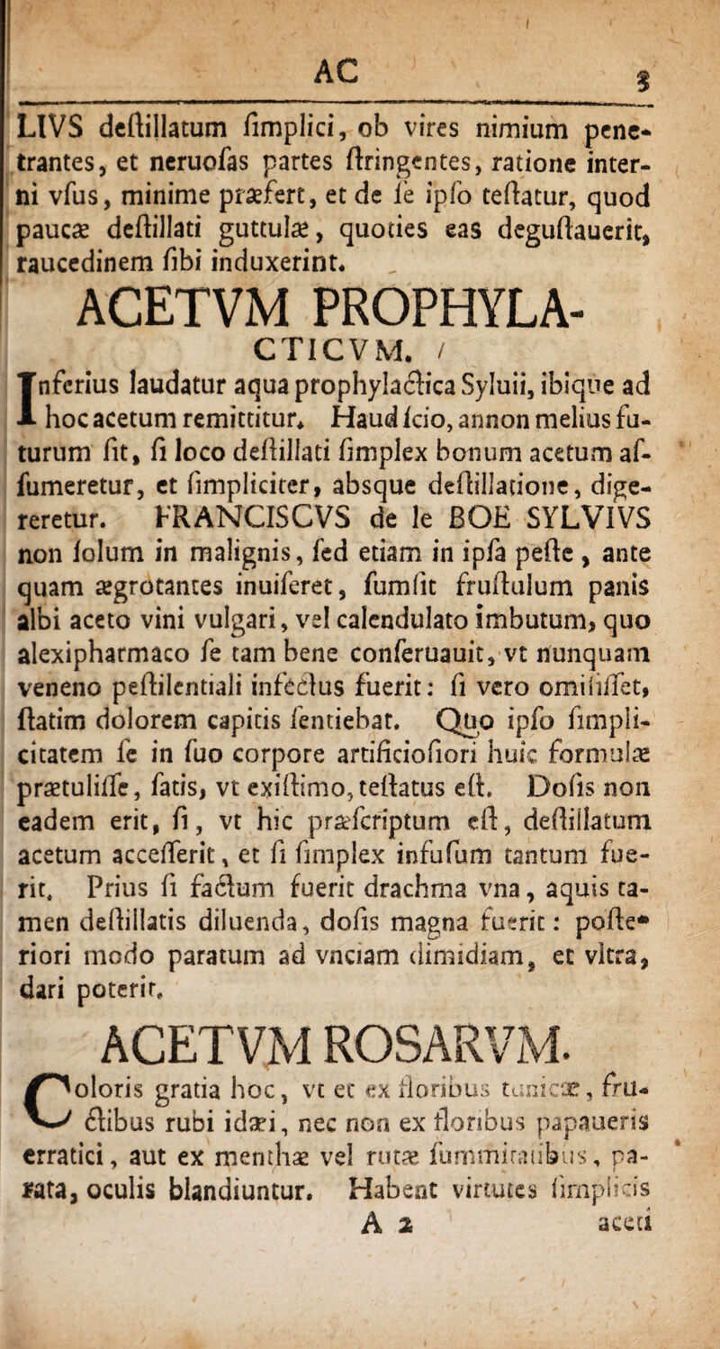 I AC LIVS deftillatum fimplici, ob vires nimium pene* trantes, et neruofas partes ftringentes, ratione inter¬ ni vfus, minime praefert, et de ie ipfo teftatur, quod paucae deilillati guttulae, quoties eas deguftauerit, raucedinem fibi induxerint. ACETVM PROPHYLA- CT1CVM. / Inferius laudatur aqua prophylaclica Syluii, ibique ad hoc acetum remittitur. Haud icio, annon melius fu¬ turum fit, fi loco deflillati limplex bonum acetum af- fumeretur, et (impliciter, absque deflillatione, dige¬ reretur. FRANCIS CVS de le BQE SYLVIVS non lolum in malignis, fed etiam in ipfa pefle , ante quam regrotantes inuiferet, fumfit fruftulum panis albi aceto vini vulgari, vel calendulato imbutum, quo alexipharmaco fe tam bene conferuauit, vt nunquam veneno peflilcntiali infeclus fuerit: fi vero omiiiffct, flatim dolorem capitis fentiebat. Quo ipfo fimpli¬ ci tatem fe in fuo corpore artificiofiori huic formulae praetuliffe, fatis, vt exidimo.tellatus eft. Dolis non eadem erit, fi, vt hic pra-feriptum cft, defiiilaium acetum accelferit, et fi fimplex infufum tantum fue¬ rit, Prius fi fa<5ium fuerit drachma vna, aquis ta¬ men deflillatis diluenda, dofis magna fuerit: polle* riori modo paratum ad vnciam dimidiam, et vitra, dari poterit. ACETVM ROSARVM. Coloris gratia hoc, vt et ex floribus tunica?, fm- ftibus rubi idaei, nec rioa ex floribus papaueris erratici, aut ex menthas vel rutae fummiratibus, pa¬ rata, oculis blandiuntur. Habent virtutes hrnpiids A 2 aceu