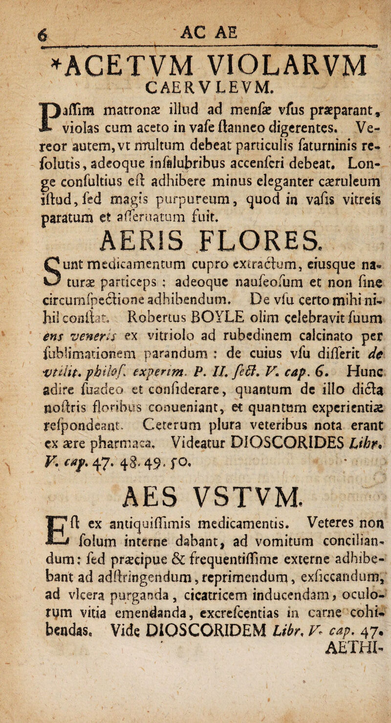 *AGETVM VIOLARVM CAERVLEVM. Paftim matronae illud ad menfae vfus praeparant, violas cum aceto in vafe ftanneo digerentes. Ve¬ reor autem, vt multum debeat particulis faturninis re- folutis, adeoque infalubribus accenfcri debeat. Lon¬ ge confbltius eft adhibere minus eleganter cseruleum iftud,fed magis purpureum, quod in vafts vitreis paratum et a (Ter natum fuit. AERIS FLORES, Sunt medicamentum cupro extraftum, ciusque na¬ turae particeps : adeoque naufeofum et non fine circumfpetftione adhibendum. De vlu certo mihi ni¬ hil confiat. Robertus ROYLE olim celebravit fuum ens veneris ex vitriolo ad rubedinem calcinato per fublimationem parandum ; de cuius vfu dilferit de vtilit. philof txpenrn p. II. feft. V. cap. 6. Hunc adire fuadeo et confiderare, quantum dc illo di£la noftris floribus conueniant, et quantum experientias relpdndcant. Ceterum plura veteribus nota erant ex aere pharmaca. Videatur DIOSCORIDES Lihr« y\ CAf* 47* 4 3' 49» fo. AES VSTVM, Eft ex antiquiffmiis medicamentis. Veteres non folum interne dabant, ad vomitum concilian¬ dum ; fed praecipue & frequentiftime externe adhibe¬ bant ad adftringendum,reprimendum, exficcandum, ad vlcera purganda, cicatricem inducendam, oculo¬ rum vitia emendanda, excrefcentias in carne cohi¬ bendas, Vide DiOSCORIDEM Libr, V- cap. 47« AETHI-