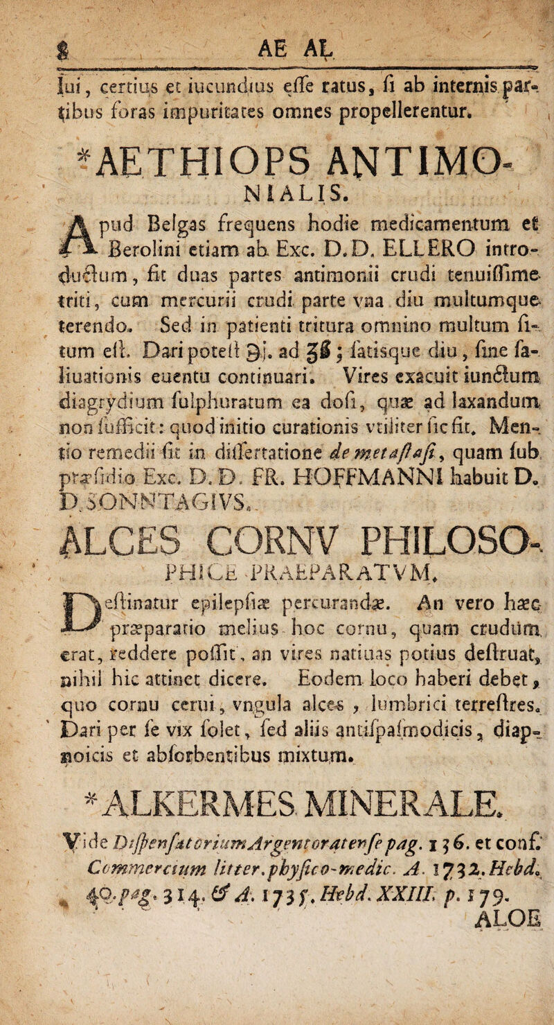 lui, certius et iucundius efTe ratus, fi ab internis par¬ tibus foras impuritates omnes propellerentur, * AETHIOPS ANTIMO- N 1 ALIS. pud Belgas frequens hodie medicamentum et Berolini etiam ah Exc. D.D. ELLERO intro- duftum, Et duas partes antimonii crudi tenuifllme- triti, cum mercurii crudi parte vna diu multumque* terendo,. Sed in patienti tritura omnino multum fi- tum eih Dari potell gj. ad g$; fatisque diu, fine fa- liuationis euentu continuari. Vires exacuit iun61um di-agrydium fulphuratum ea dofi, quae ad laxandum non fufEcit: quod initio curationis vtiiiter fic fit» Men¬ tio remedii fit in dsifertatione de metaftafiquam fub prafidio Exc. D. D. FR. HOFFMANNII habuit D. D.iONNTAGtVS.. ALCES CORNV PHILOSO- JH!*r PKAEPARATVM. Deftinatur epilepfiae percurandae. An vero haec pr^parario melius hoc cornu, quam crudiim, erat, reddere polfit, an vires n-atiuas potius deftruat, saihil hic attinet dicere. Eodem loco haberi debet, quo cornu cerui, vngula alces ? lumbrici terreftres. Dari per fe vix folet, led aliis gntifpalrnodicis, diap- sio i cis et abiorbentibus mixtum. *ALKERMES MINERALE. Vide DifyenfttoriiimArgentoraterfepag. i ?6. et confi Commeraum Ut ter. phy fic o - m edic. A. 17 3 2. Hcbda 4°-P*&' d\ 173f.Hebd\XXIII, p. 179. ' ‘ ' ‘ ' ' ‘ ALOE ■