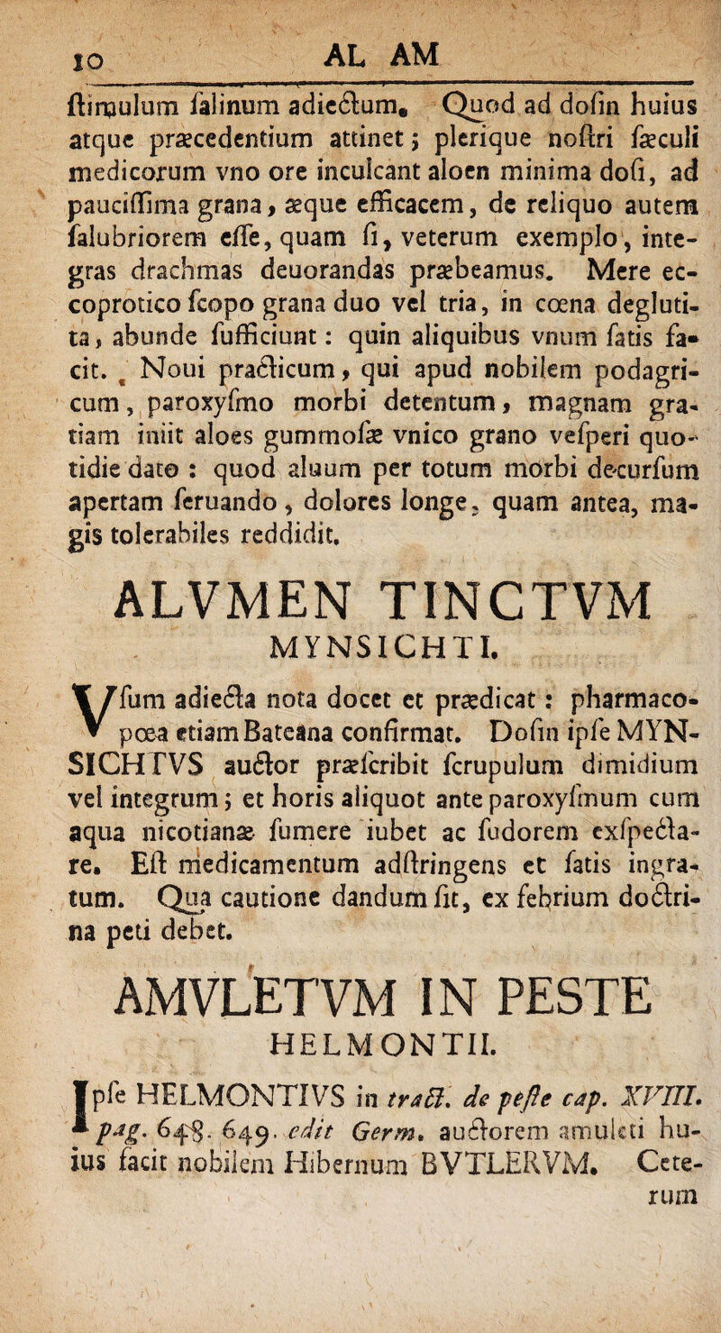 IO (limulum falinum adicdum* Quod ad dofin huius atque praecedendum attinet; plerique noflri feculi medicorum vno ore inculcant aloen minima dofi, ad paucilfima grana, seque efficacem, de reliquo autem (alubriorem effe, quam fi, veterum exemplo, inte¬ gras drachmas deuorandas praebeamus. Mere ec- coprotico fcopo grana duo vel tria, in coena degluti- ta, abunde fufficiunt: quin aliquibus vnum fatis fa* cit. € Noui pradicum, qui apud nobilem podagri¬ cum , paroxyfmo morbi detentum, magnam gra¬ tiam iniit aloes gummofe vnico grano vefperi quo¬ tidie dato : quod alnum per totum morbi de-curfum apertam feruando, dolores longe, quam antea, ma¬ gis tolerabiles reddidit, ALVMEN T1NCTVM MYNS1CHTI. Vfum adieda nota docet et prsedicat: pharmaco- pcea etiam Bateina confirmat, Dofin ipfe MYN- SICHTVS audor prsdcribit fcrupulum dimidium vel integrum; et horis aliquot ante paroxyfmum cum aqua nicotianse- fumere iubet ac fudorem exfpeda- re. Eil medicamentum adfiringens et fatis ingra* tum. Qua cautione dandum fit, ex febrium dodri- na peti debet. AMVLETVM IN PESTE HELMONTII. Ipfe HELMONTIVS in traB. de pe fle cap. XVIII. “■ pJg- 64$. 649. edit Germ. aufforem amuleti hu¬ ius facit nobilem Hibernum BVTLERVM. Cete¬ rum