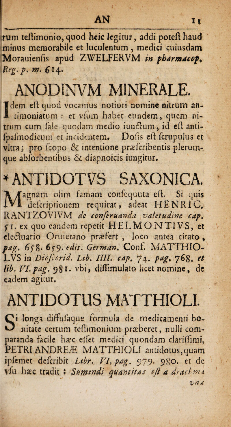 H arum teftimonio, quod heic legitur, addi poteft haud minus memorabiJe et luculentum , medici cuiusdam Morauienfis apud ZWELFERVM in fkarmacof ♦ Reg.p. m. £14. ANOD1NVM MINERALE. Idem eft quod vocamus notiori nomine nitrum an- timoniatum : et vfum habet eundem, quem ni¬ trum cum fale quodam medio iundlum, id eft anti- fpafmodicum et incidentem. Dolis cfi fcrupulus et vitra 3 pro fcopo & intentione pr^feribentis plerum¬ que abforbentibus & diapnoicis iungitur. * ANT1DOTVS SAXONICA. Magnam olim famam confequuta e(L Si quis deferiptionem requirat > adeat HENR1C, RANTZOVIVM de ccn ferum da valetudine cap. f 1. ex quo eandem repetit HELMONTIVS, et ele£Uiario Oruietano praefert , loco antea citato , pag. 6f%. 6fj. edit. German, Conf. MATTHIO- LVS in Dicf.crid. Lib. IIIL cap, 74. pag% 76$. et lib. VI.pag, 981, vbi, diflimulato licet nomine, de eadem agitur. ANTIDOTUS MATTHIOLI. Si longa diffufaque formula de medicamenti bo¬ nitate certum teflimonium prseberet, nulli com¬ paranda facile harc elfet medici quondam clariffimi, PETRI ANDREfE MATTHIOLI antidotus,quam ipfemet deferibit Ltbr. VI, pag, 979. 980. et de vfu haec tradit : Sumendi quantitas tft a drachmt