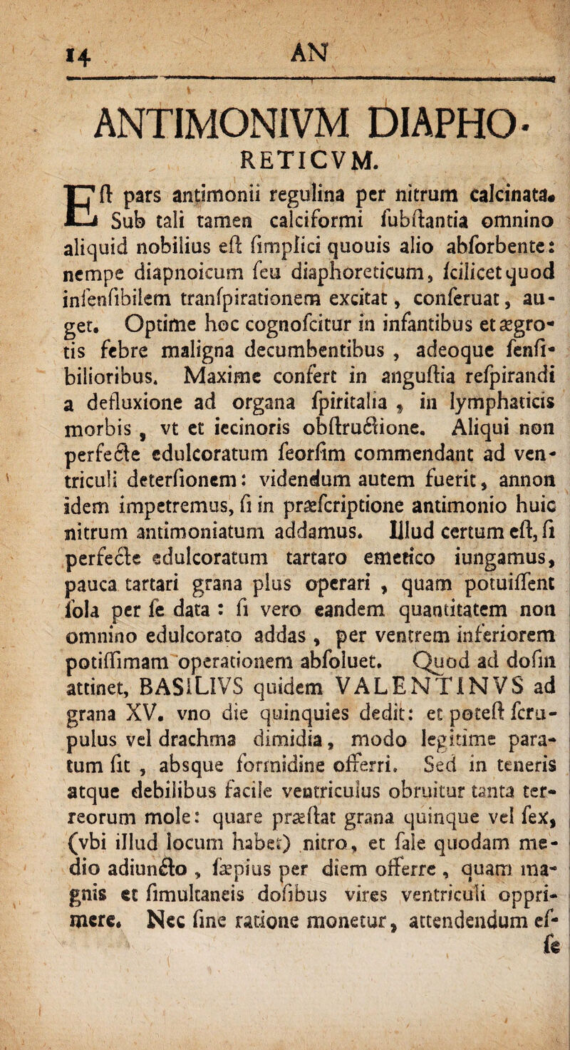 *4 ANTIMONJVM DIAPHG- RETICVM. Eft pars antimonii regulina per nitrum caJcinata# Sub tali tamen calciformi fu b flantia omnino aliquid nobilius eft (iniplici quouis alio abforbente: nempe diapnoicum feu diaphoreticum, fcilicetquod infenfibilem tranfpirationem excitat, conferuat, au¬ get. Optime hoc cognofcitur in infantibus et aegro¬ tis febre maligna decumbentibus , adeoque fenfi* biliaribus. Maxime confert in anguflia refpirandi a defluxione ad organa fpiritalia , in lymphaticis morbis , vt et iecinoris obflrudlione. Aliqui non perfecte edulcoratum feorfim commendant ad ven¬ triculi deterfionem: videndum autem fuerit, annon idem impetremus, fi in pr^feriptione antimonio huic nitrum antimoniatum addamus. Illud certum eft, fi perfecle edulcoratum tartaro emetico jungamus, pauca tartari grana plus operari , quam potuiffent fola per fe data : fi vero eandem quantitatem non omnino edulcorato addas , per ventrem inferiorem potiflimam operationem abfoiuet. Quod ad dofm attinet, BASiLlVS quidem VALENT 1NVS ad grana XV. vno die quinquies dedit: etpoteftfcru- pulus vel drachma dimidia, modo legitime para¬ tum fit , absque formidine offerri. Sed in teneris atque debilibus facile ventriculus obruitur tanta ter¬ reorum mole: quare prasftat grana quinque vel fex, (vbi illud locum habet) nitro, et fale quodam me¬ dio adiun£la , fsepius per diem offerre , quam ma¬ gnis et fimultaneis dofibus vires ventriculi oppri¬ mere. Nec fine ratione monetur, attendendum ef- k