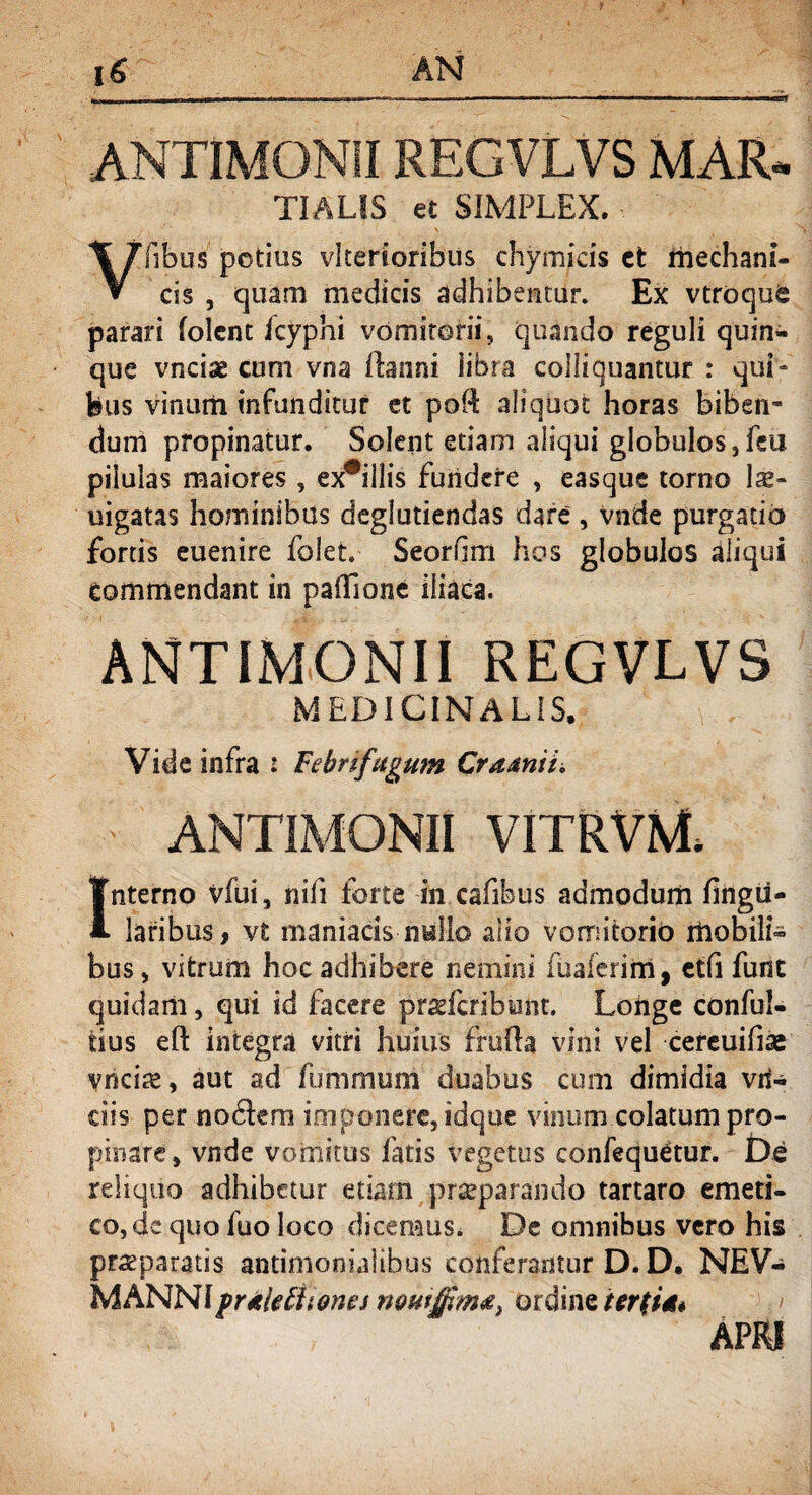ANTIMONIIREGVLVS MAR* TIALIS et SIMPLEX. Vfibus potius vkerioribus chymicis ct rhechani- css , quam medicis adhibentur. Ex vtroque parari (olent fcyphi vomitorii, quando reguli quin¬ que vncise cum vna ilaiini libra colliquantur : qui¬ bus vinum infunditur ct poft aliquot horas biben¬ dum propinatur. Solent etiam aliqui globulos, fsu pilulas maiores , ex#illis fundere , easquc torno la- uigatas hominibus deglutiendas dare', vnde purgatio fortis euenire folet, Seorfim hos globulos aliqui commendant in paflfione iliaca. ANTIMONII REGVLVS MEDICINALIS. Vide infra : Febrifagum Craanii. ANTIMONII VITRVM Interno vfui, nifi forte in cafibus admodum fingii- laribus, vt maniacis nullo alio vomitorio mobili¬ bus, vitrum hoc adhibere nemini fuaferim, etfi funt quidam, qui id facere prgfcribwnt. Longe conful- tius eft integra vitri huius fkifta vini vel cereuifiae vncite, aut ad fummuni duabus cum dimidia vri- dis per nodem imponere, idque vinum colatum pro¬ pinare, vnde vomitus fatis vegetus confequetur. De reliquo adhibetur etiam praeparando tartaro emeti¬ co, dc quo fuo loco dicemus. De omnibus vero his praeparatis antimonialibus conferantur D. D. NEV- MANNIpr Meti tones noutjfima, ordine ier(U* APRI