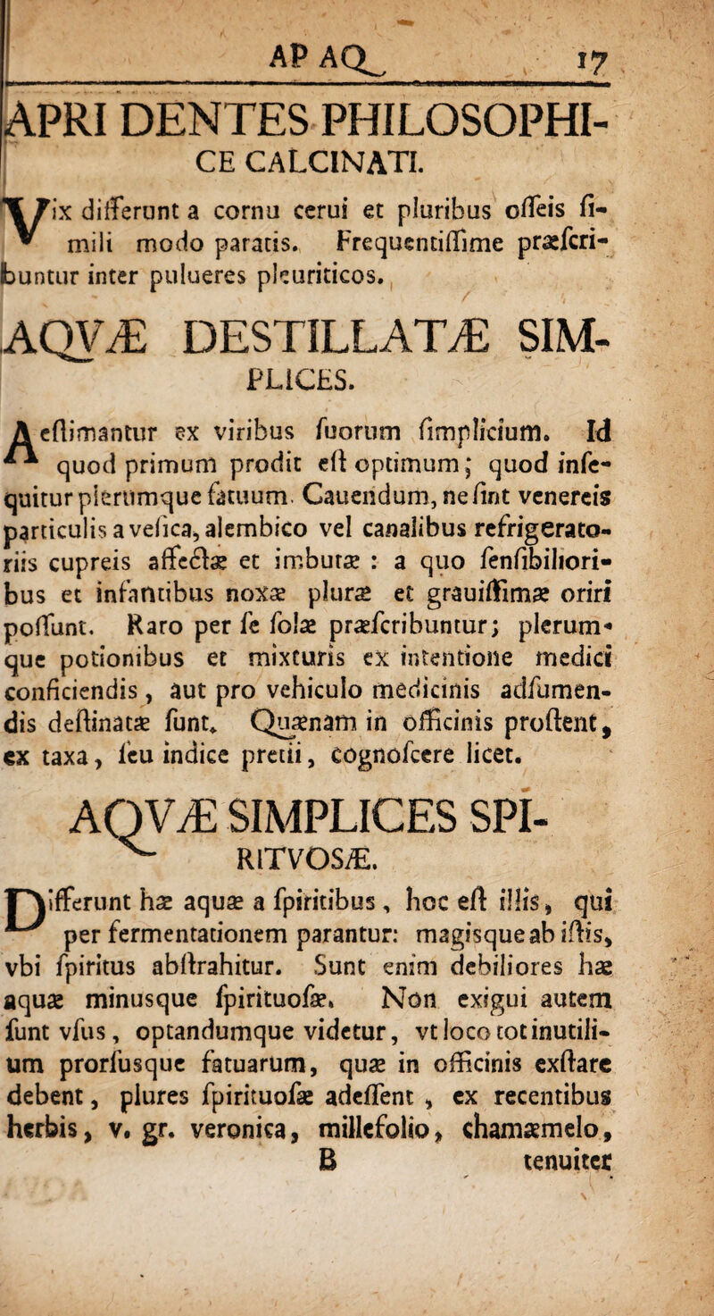APRI DENTES PHILOSOPHI¬ CE calcinati. Vix differunt a corna cerui et pluribus offeis fi- mili modo paratis. Frequentiffime praefcri- buntur inter pulueres pleuriticos. AQVT: DESTILLATA sim¬ plices. A eflimantur ex viribus Tuorum fimplicium. Id ^ quod primum prodit eff optimum; quod infe- quiturpiertimque fatuum. Cauendum, nefint venereis particulis a vefica,alembico vel canalibus refrigerato¬ riis cupreis affectae et imburse : a quo fenfibiliori- bus et infantibus noxae plur£ et grauiffimae oriri poffunt. Raro per fe foiae praefcribuntur; plerum-» que potionibus et mixturis ex intentione medici conficiendis, aut pro vehiculo medicinis adfumen- dis deffinat# funt„ Qusenam in officinis proflent, ex taxa, leu indice pretii, cognofeere licet. AQVvE SIMPLICES SPI- rVffemnt hae aquas a fpiritibus , hoc eft illis, qui per fermentationem parantur: magisque ab iflis, vbi fpiritus abflrahitur. Sunt enim debiliores hae aquae minusque fpirituofae. Non exigui autem funtvfus, optandumque videtur, vt loco tot inutili¬ um prorfusque fatuarum, quae in officinis exftare debent, piures fpirituofae adeflent , ex recentibus herbis, v. gr. veronka, millefolio, chamaemelo, B tenuiter