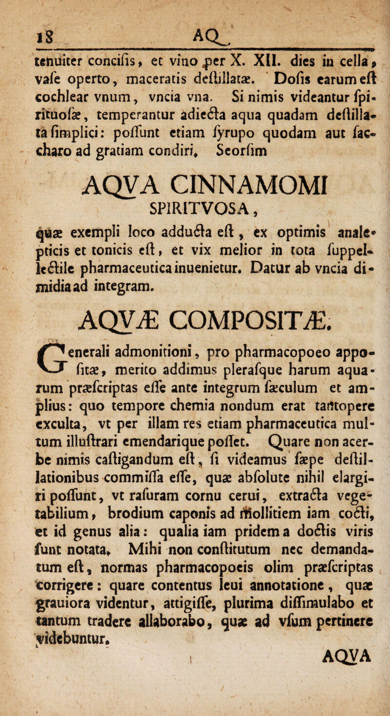tenuiter concifis, et vino per X. XII. dies in cella# vafe operto, maceratis deftillatae. Dofis earum eft cochlear vnum, vncia vna. Si nimis videantur fpi* rituofe, temperantur adie&a aqua quadam deftilla* tafimplici: poffunt etiam iyrupo quodam aut fac- charo ad gratiam condiri* Scorfim AQVA CINNAMOMI SPIRITVOSA, quae exempli loco adduita eft, ex optimis anale* pticis et tonicis eft, et vix melior in tota fuppel- le&ile pharmaceuticainuenietur. Datur ah vncia di¬ midia ad integram. aqva: composita:. Generali admonitioni, pro pharmacopoeo appo- fitse, merito addimus plerafque harum aqua¬ rum prsefcriptas effe ante integrum faeculum et am- piius: quo tempore chemia nondum erat tantopere exculta, vt per illam res etiam pharmaceutica mul¬ tum illuftrari emendarique poftet. Quare non acer¬ be nimis caftigandum eft , fi videamus fsepe deftil- lationibus commiffa effe, quae abfolutc nihil elargi¬ ri poffunt, vt rafuram cornu cerui, extra&a vege¬ tabilium t brodium caponis ad rftollitiem iam cofti, et id genus alia: qualia iam pridem a doflis viris funt notata*. Mihi non conftitutum nec demanda¬ tum eft , normas pharmacopoeis olim praffcriptas corrigere: quare contentus leui annotatione , quae grauiora videntur, atdgiffe, plurima diflimulabo et tantum tradere allaborabo, quae ad vfum pertinere videbuntur.