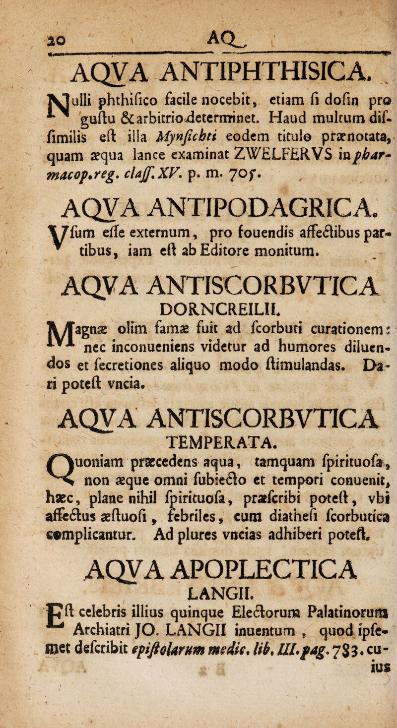 AQVA ANTIPHTHISICA. «%'•/* /* • « « • • f* \ f* ulli phthifico facile nocebit, etiam fi dofin pro ** ^ guftu & arbitrio determinet. Haud multum dif- fimiiis efi: illa Mynficbti eodem titulo praenotata, quam aequa lance examinat ZWELFERVS inphar- macop*reg. clajf.XV- p. m. 70f. AQVA ANTIPODAGRICA. \7fum efle externum, pro fouendis affeftibuspar*. ^ tibus, iam eft ab Editore monitum* AQVA ANTISCORBVTICA DORNCREILII llflagn^ olim fama? fuit ad fcorbuti curationem: nec inconucniens videtur ad humores diluen¬ dos et fecretiones aliquo modo ftimulandas. Da¬ ri potcft vncia. AQVA ANTISCORBVTICA TEMPERATA Quoniam praecedens aqua, tamquam fpirituofa, non aeque omni fubseilo et tempori conuenit, haec, plane nihil fpirituofa, praefcribi poteft, vbi affe&us aeftuofi , febriles, cum diathefi fcorbutica complicantur. Ad plures vncias adhiberi poteft. AQVA APOPLECTICA LANGII. Cft celebris illius quinque Ele<Soruna Palatinorum Archiatri JO. LANGII inuentum , quodipfc-> met defcribit epifiolarnm medie, lib, ttl.pag, 7S3.CU-