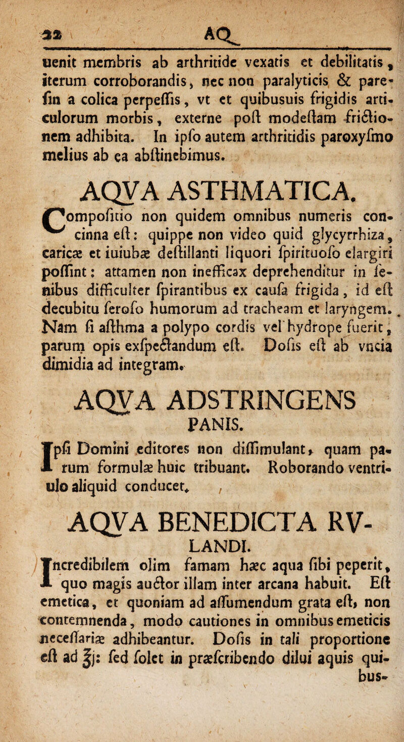%% AQ_ oenit membris ab arthritide vexatis et debilitatis f iterum corroborandis, nec non paralyticis & pare* fin a colica perpellis, vt et quibusuis frigidis arti, culorum morbis t externe poft modeftam fri£lio- nem adhibita. In ipfo autem arthritidis paroxyfmo melius ab ea abftinebimus. AQVA ASTHMATICA. /^ompofitio non quidem omnibus numeris con- ^ cinna eft: quippe non video quid glycyrrhiza, caries et iuiubae defiillanti liquori fpirituofo elargiri poffint: attamen non inefficax deprehenditur in le¬ nibus difficulter fpirantibus ex caufa frigida, id eft decubitu ferofo humorum ad tracheam et laryngem. Nam fi afthma a polypo cordis vel hydrope fuerit, parum opis exfpc&andum eft. Dofis eft ab vncia dimidia ad integram. AQVA ADSTRINGENS PANIS. Ipfi Domini editores non diffimulant* quam pa¬ rum formulae huic tribuant. Roborando ventri- ulo aliquid conducet* AQVA BENEDICTA RV- LANDI. Incredibilem olim famam haec aqua fibi peperit * quo magis au£Ior illam inter arcana habuit. Eft emetica, ct quoniam ad aftumendum grata eft> non contemnenda, modo cautiones in omnibus emeticis necelTariae adhibeantur. Dofis in tali proportione eft ad |j: fed folct in praeferibendo dilui aquis qui-