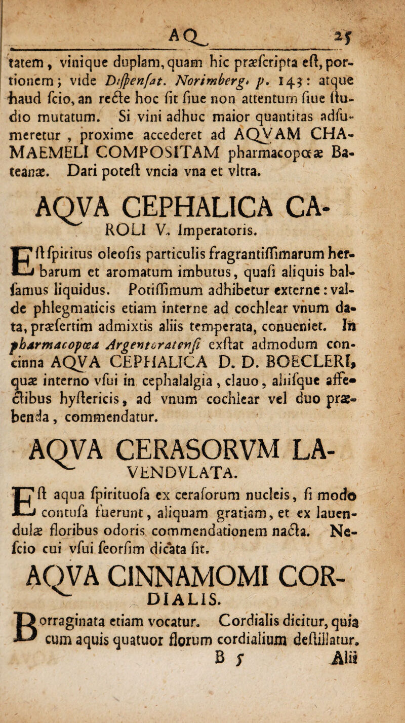 ... _AQ__if tatem, vinique duplam, quam hic praefcripta eft, por¬ tionem; vide Diffienfjt. Norimberg» p. 145: atque haud fcio, an redfe hoc fit fiue non attentum fiue flu- dio mutatum. Si vini adhuc maior quantitas adfu- meretur , proxime accederet ad AQVAM CHA¬ MAEMELI COMPOSITAM pharmacopaae Ba- teanse. Dari poteft vncia vna et vitra. AQVA CEPHALICA CA- ROLI V. Imperatoris. Eftfpiritus oleofis particulis fragrantifllmarum her¬ barum et aromatum imbutus, quafi aliquis bal¬ lamus liquidus. PotifTimum adhibetur externe:val¬ de phlegmaticis etiam interne ad cochlear vnum da¬ ta, praefertim admixtis aliis temperata, conueniet. In fbdrmacopcea Argentoratewfi cxflat admodum con¬ cinna AQVA CEPHALICA D. D. BOECLERI, quae interno vfui in cephalalgia , dauo, aliifque affe¬ ctibus hyftericis, ad vnum cochlear vel duo prae¬ benda , commendatur. AQVA CERASORVM LA- ^ VENDVLATA. Eft aqua fpirituofa ex ceraforum nucleis, fi modo contufa fuerunt, aliquam gratiam, et ex iauen- dulae floribus odoris commendationem nadla. Ne- fcio cui vfui feorfim dicata fit. AQVA CINNAMOMI COR- ^ DIALIS. Borraginata etiam vocatur. Cordialis dicitur, quia cum aquis quatuor florum cordialium dcfliilatur, B s Alii