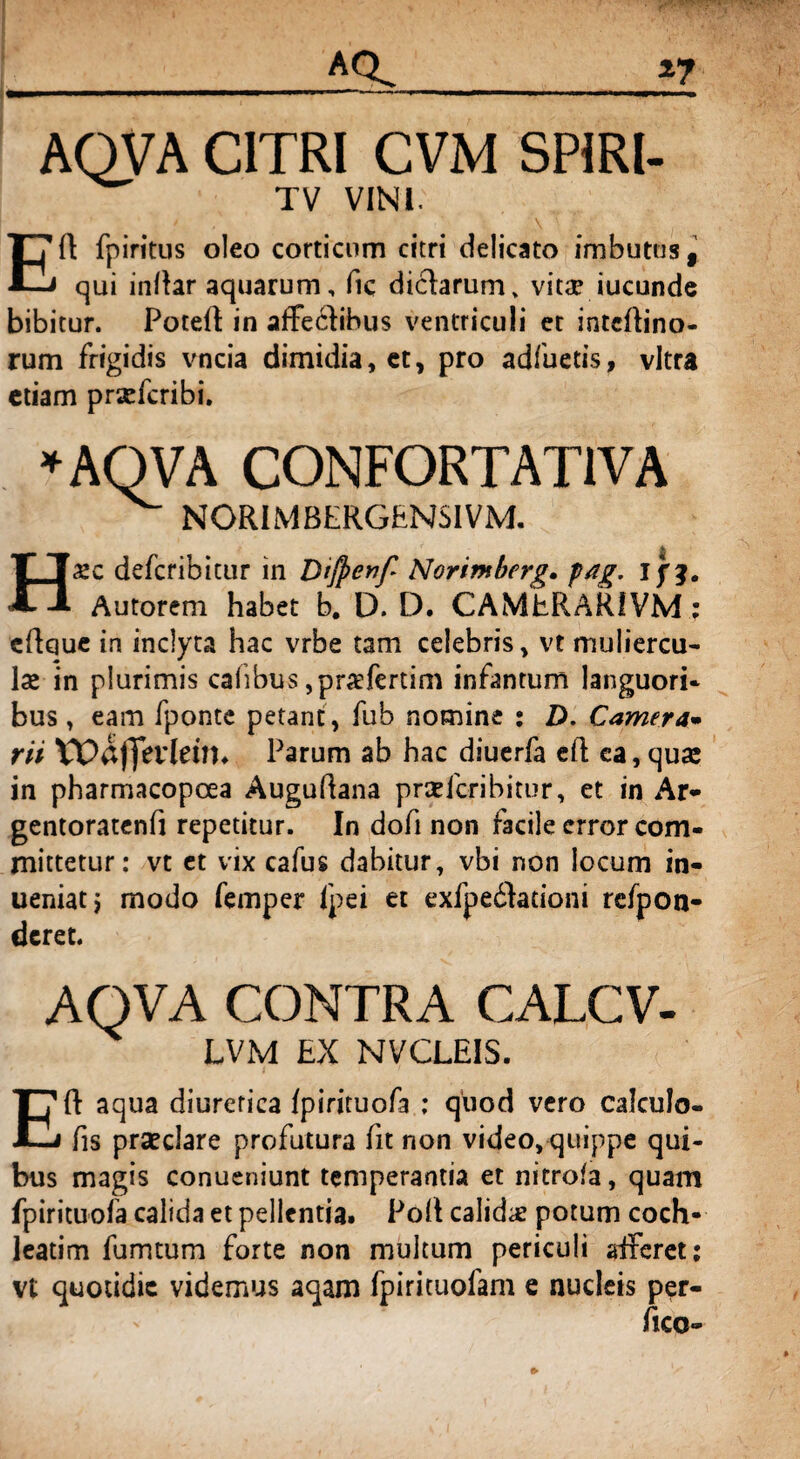 *7 _AQ AQVA CITRI CVM SPIRl- TV VINI. \ ■ Eft fpiritus oleo corticum citri delicato imbutus, qui indar aquarum, fic diclarum, vitae iucunde bibitur. Poteft in affeclibus ventriculi et intedino- rum frigidis vncia dimidia, ct, pro adfuetis, vitra etiam prxfcribi. »AQVA CONFORTAT1VA ^ NORIMBERGENSIVM. Haec defcribitur in Dtfyenf Norimberg. fag. i Autorem habet b. D. D. CAMERARI VM; cdque in inclyta hac vrbe tam celebris, vt muliercu¬ lae in plurimis caiibus ,pr«fertim infantum languori* bus, eam fponte petant, fub nomine : D. Camera* rii Wafjfevleim Parum ab hac diuerfa ed ea, qua: in pharmacopoea Augudana prxfcribitur, et in Ar- gentoratenfi repetitur. In dofi non facile error com¬ mittetur: vt et vix cafus dabitur, vbi non locum in- ueniat, modo femper fpei et exfpedlationi refpon- deret. AQVA CONTRA CALCV- LVM EX NVCLEIS. Ed aqua diuretica fpirituofa ; quod vero calculo- fis praeclare profutura fit non video, quippe qui¬ bus magis conueniunt temperantia et nitrofa, quam fpirituofa calida et pellentia. Pod calidae potum coch¬ leatim fumtum forte non multum periculi aiferet; vt quotidie videmus aqam fpirituofam e nucleis per¬ fice-