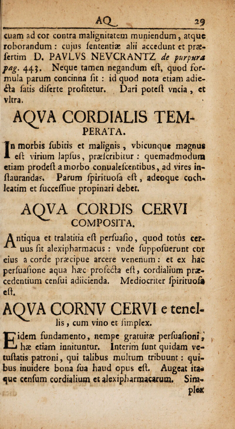 cuam ad cor contra malignitatem muniendum, atque roborandum: cujus fententiae alii accedunt et pr&- fertim D. PAVLVS NEVCRANTZ de purpura fag. 445. Neque tamen negandum eft, quod for¬ mula parum concinna fit : id quod nota etiam adie- $a fatis diferte profitetur. Dari poteft vncia , ct vitra. AQVA CORDIALIS TEM- PERATA. In morbis fubitis et malignis, vbicunquc magnus eft virium laplus, praelcribitur : quemadmodum etiam prodeft a morbo conualelcentibus, ad vires in- ftaurandas* Parum fpirituofa eft, adeoque coch¬ leatim et fucceffiue propinari deber. AQVA CORDIS CERVI COMPOSITA. ntiqua et tralatitia eft perfuafio, quod totus cer« x x uus fit alexipbarmacus : vnde fuppofuerunt cor eius a corde praecipue arcere venenum: ct ex hac perfuafione aqua haec profecfa eR, cordialium prae¬ cedentium cenfui adiicienda. Mediocriter fpirituofi AQVA CORNV CERVI e tenel- lis, cum vino et iimplex. Eidem fundamento, nempe gratuirae perfuafioni* hae etiam innituntur. Interim funt quidam ve- tuftatis patroni, qui talibus multum tribuunt: qui¬ bus inuidere bona fua haud opus cft. Augeat ita* que ccnfum cordialium et alexipharmacarum. Sim- ple*