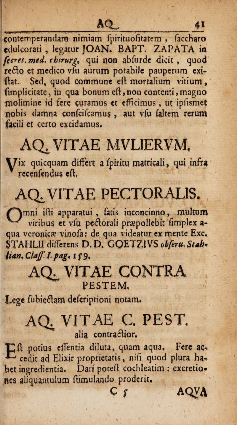 > ( _AQL_ contemperandam nimiam fpirituofitatem , faccharo cdulcorati , legatur JOAN- BApT. ZAPATA in fieret, med. eioirurg* qui non abfurde dicit , quod reflo et medico vfu aurum potabile pauperum exi- ftat. Sed, quod commune eft mortalium vitium, fim pii citate, in qua bonum eft, non contenti, magno molimine id fere curamus et efficimus, ut ipfismet nobis damna confcifcamus, aut vfu (altem rerum facili et certo excidamus* ACL VITAE MVLIERVM \7ix quicquam differt a fpiritu matricali, qui infra ’ recenfendus eft, AQ. VITAE PECTORALIS. /^\mni ifti apparatui , fatis inconcinno, multum viribus et vfu peflorali praepollebit fimplex a- qua veroniese vinofa: de qua videatur ex mente Exc. STAHLII diffierens D. P. GQETZi VS ubferu. St ah* lian,Claflpag,ifS, AQ. VITAE CONTRA PESTEM. Lege fubieflam deferiptioni notam- AQ; VITAE C. PEST, alia contraflior. Eft potius eftentia diluta, quam aqua. Fere ac« cedit ad Elixir proprietatis, nili quod plura ha-* het ingredienda. Dari poteft cochleatim ; excretio* nes aliquantulum ftimulando proderit, c S AQVA