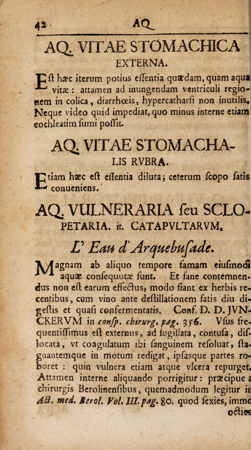 4* AQL__j AQ, VITAE STOMACHICA EXTERNA. TC ft haec iterum potius effentia quaedam, quam aqua viue : attamen ad inungendam ventriculi regio* »em in colica, diarrhoeis, hypercatharfi non inutilis. Neque video quid impediat, quo minus interne etiam cochleatim fumi pofilt. AQ. VITAE STOMACHA- LIS RVBRA. Etiam haec eft cflentia diluta; ceterum fcopo fatis conueniens. AQ. VULNERARIA feu SCLQ- fETARIA. it. CATAPVLTARVM. L Ean d' Arquebufade. k/f agnam ab aliquo tempore famam eiufmodl * aquae confequutae funt. Et fane contemnen¬ dus non efl earum effeclus, modo fiant ex herbis re¬ centibus , cum vino ante deftillationem fatis diu di- geflis et quafi confermentatis, Conf. D. D. JVN- CKERVM in confp. chirurg* p#g. 3f6. Vfus fre- quentifTimus eft externus, ad fugillata, contufa, dif- locata, vt coagulatum ibi fanguinem refoluat, fta- gnantemque in motum redigat, ipfasque partes ro¬ boret : quin vulnera etiam atque vlcera repurget, Attamen interne aliquando porrigitur: praecipue 2 chirurgis Berolinenfibus, quemadmodum legitur in dth med, MeroL FoU Ut vag* go, quod fexies, imme c