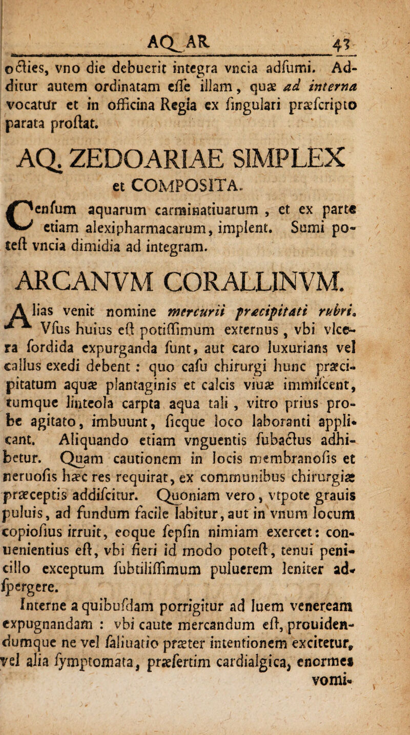 o<fties, vno die debuerit integra vncia adfumi. Ad¬ ditur autem ordinatam eile iilam, quae ad interna vocatur et in officina Regia cx Angulari prafficripto parata proflat. AQ. ZEDOARIAE SIMPLEX et COMPOSITA. enfum aquarum carminatiuarum , et ex parte etiam alexipharmacarum, implent. Sumi po« teft vncia dimidia ad integram. ARCANVM CORALLINVM. A lias venit nomine mercurii fracipitatt rubri* •** Vfus huius eft potiffimum externus, vbi vice- ra fordida expurganda funt, aut caro luxurians vel callus exedi debent : quo cafu chirurgi hunc praeci¬ pitatum aquas plantaginis et calcis viua immifcent, tumquc linteola carpta aqua tali , vitro prius pro¬ be agitato, imbuunt, ficque loco laboranti appli- eant. Aliquando etiam vnguentis fubaflus adhi¬ betur. Quam cautionem in locis membranofls et neruofis ha?c res requirat, ex communibus chirurgiae praeceptis addifeitur. Quoniam vero, vtpote grauis puluis, ad fundum facile Iabitur,aut inVnum locum copiofius irruit, ecque fepfin nimiam exercet: con¬ venientius eft, vbi fleri id modo poteft, tenui peni¬ cillo exceptum fubtiiiffimum pulucrem leniter ad* fpergere. Interne a quibufdam porrigitur ad luem veneream expugnandam : vbi caute mercandum eft, prouiden- dumque ne vel faliuario prater intentionem excitetur» vel alia fymptomata, pnefertim cardialgica^ enorme* vomi-