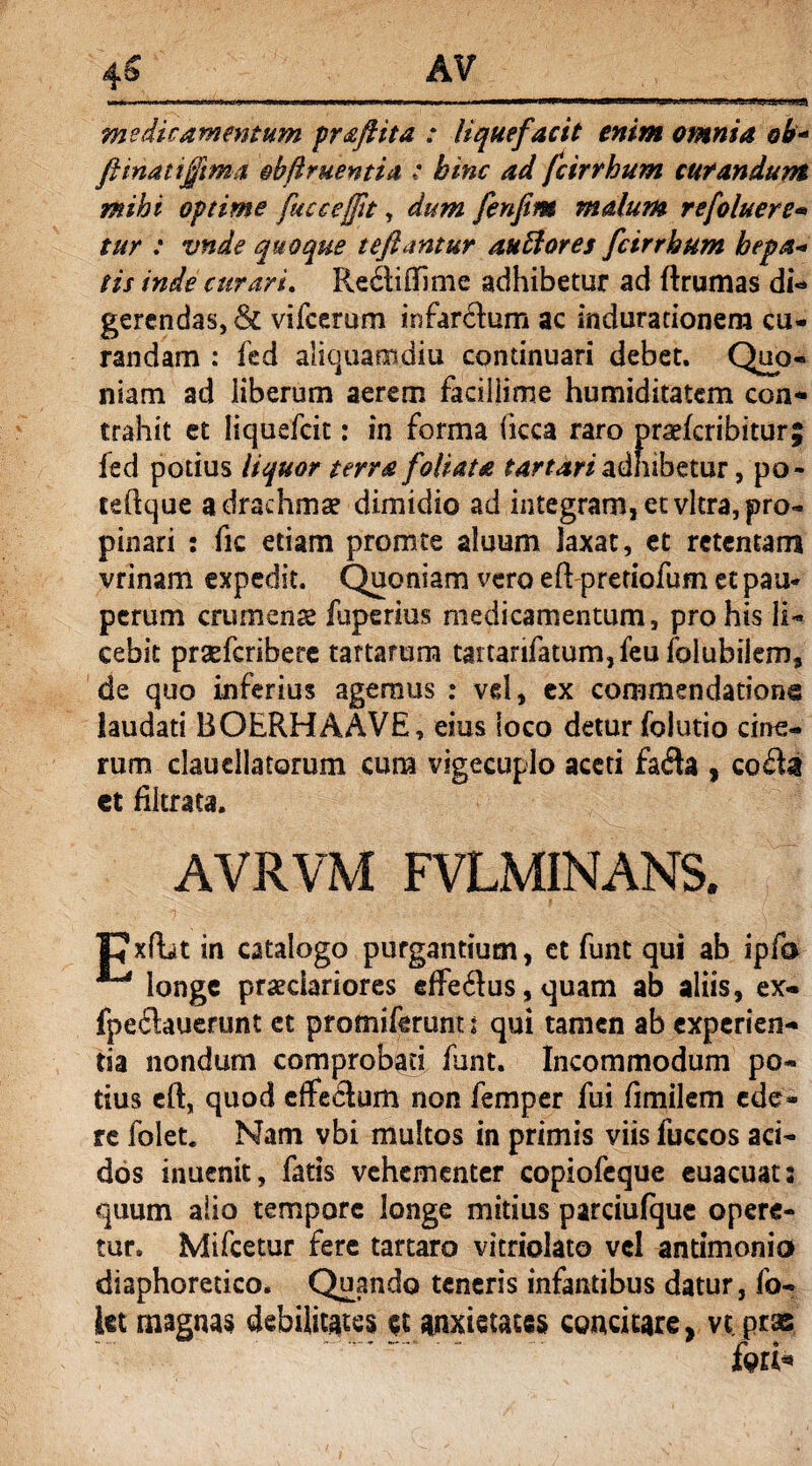 medicamentum praftita : liquefacit enim omnia ob« fi mati fima obfi ruenti a : hinc ad fcirrhum curandum mihi optime fucc effit, dum fenfim malum refoluere» tur : vnde quoque tefiantur au flores fcirrhum hepa* tis inde curari. Re&iftime adhibetur ad ftrumas di- gerendas, & vifcerum infardum ac indurationera cu¬ randam : fed aliquamdiu continuari debet. Quo¬ niam ad liberum aerem facillime humiditatem con¬ trahit et Iiquefcit: in forma (icca raro praefcribitur| fed potius liquor terra foliata tartari adhibetur, po- teftque a drachma? dimidio ad integramjetvltrajpro- pinari : fic etiam promte aluum laxat, et retentam vrinam expedit. Quoniam vero eft pretiofum et pau¬ perum crumena? fuperius medicamentum, pro his li¬ cebit praeferibere tartarum tattarifatum,feufolubiiem9 de quo inferius agemus : vd, ex commendatione laudati BOERHAAVE, eius loco detur folutio cine¬ rum claucllatorum cum vigecuplo aceti fada , coda et flkrata. AVRVM FVLMINANS. TJxfbt in catalogo purgantium, et funt qui ab ipfa  longe praeclariores effedus,quam ab aliis, ex- fpedauerunt ct pr omiferunt t qui tamen ab experien¬ tia nondum comprobati funt. Incommodum po¬ tius eft, quod effectum non femper fui fimilem ede¬ re folet. Nam vbi multos in primis viis luccos aci¬ dos inuenit, fatis vehementer copiofcque euacuat: quum alio tempore longe mitius parciulque opere¬ tur. Mifcetur fere tartaro vitnolato vel antimonio diaphoretico. Quando teneris infantibus datur, fo- ict magnas debilitates et anxietates concitare, vt oras fw*