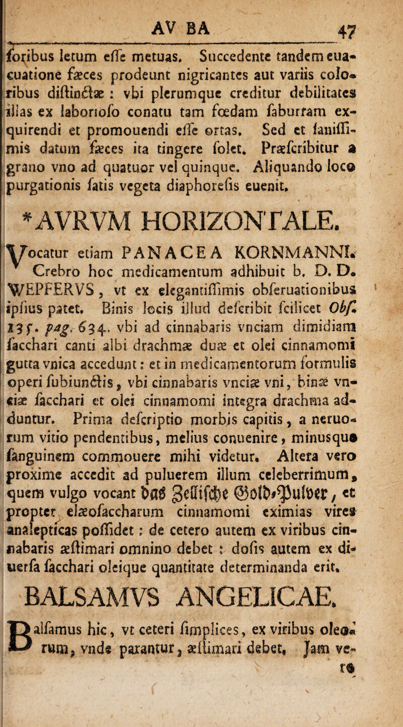 AV BA , _ , __47 foribus lecum efle metuas. Succedente tandem eua- cuatione feces prodeunt nigricantes aut variis colo* ribus diftin£fe : vbi plerumque creditur debilitates illas ex laboriofo conatu tam foedam faburram ex¬ quirendi et promouendi eifc ortas. Sed et fanifTi- mis datum feces ita tingere folet* Praefcribitur a grano vno ad quatuor vel quinque. Aliquando loco purgationis fatis vegeta diaphorefis euenit. *AVRVM HORIZONTALE. Y«catur edam PANACEA KORNMANNI. Crebro hoc medicamentum adhibuit h, D. D. WEPFERVS, vt ex ekganriflimis obferuationibus ipfius patet. Binis locis illud dderibit fcilicet Obf> 23 f. pag. 634. vbi ad cinnabaris vnciam dimidiam facchari canti albi drachmae du« et oki cinnamomi gutta vnica accedunt: et in medicamentorum formulis operi fubiun$is, vbi cinnabaris vncfe vni, binse vn- cisc facchari et olei cinnamomi integra drachma ad¬ duntur. Prima deferiptio morbis capitis, a neruo- rum vitio pendentibus, melius conuenire, minusqu® fanguinem commouere mihi videtur. Altera vero proxime accedit ad puluerem illum celeberrimum # quem vulgo vocant bftg geBtjdN , «t propter efeofaccharum cinnamomi eximias vires analepticas poflidet; de cetero autem ex viribus cin¬ nabaris aeffimari omnino debet : dofis autem ex dt- werfa facchari oleique quantitate determinanda erit, BALSAMVS ANGELICAE. alfamus hic, vt ceteri fimplices, ex viribus o!e®« rum, vnde parantur3 «(limari debet, Jam ve* B