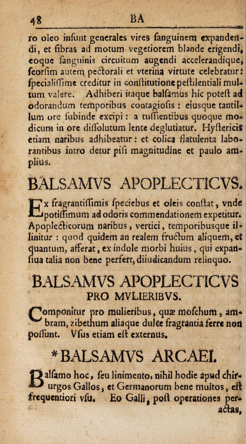 * BA ro oleo infiint generales vires fanguinem expandeit- di, et fibras ad motum vegetiorem blande erigendi* coque fanguinis circuitum augendi aceelerandique, feorfim autem pectorali et vterina virtute celebraturi fpecialifiime creditur in confiitutionepefiilentialimuU tum valere. Adhiberi itaque balfamtis hic poteft ad odorandum temporibus contagiofis i etusque tantil¬ lum ore fubinde exdpi i a tuffientibus quoque mo¬ dicum in ore difiblutum lente deglutiatuf. HyfiericiS etiam naribus adhibeatur: et colica fiatufenta labo¬ rantibus intro detur pili magnitudine et paulo am¬ plius* BALSAMVS apoplecticvs. x fragrantifiimis fpecicbus et oleis confiat , vnde l-Jpotirtimum ad odoris commendationem expetitur* ApopIe6ficorum naribus, vertici, temporibusque il¬ linitur : quod quidem an realem ffu<fium aliquem, ef quantum, afferat, ex indole morbi huius, qui expart- fida talia non bene perfert, diiudkaiidum relinquo. BALSAMVS APOPLECTICVS PRO MVLIERIBVS. /^ompdnitur pro mulieribus, qua? mofchum, am* ^ bram, zibethum aliaque duke fragrantia ferre noii poliunt. Vfus etiam cfi externus* * BALSAMVS ARCAEI. Balfamo hoc, feu linimento, nihil hodie apud chif* urgos Gallos, et Germanorum bene multos, eft frequentiori vfu. Eo Galli, poft operatione!