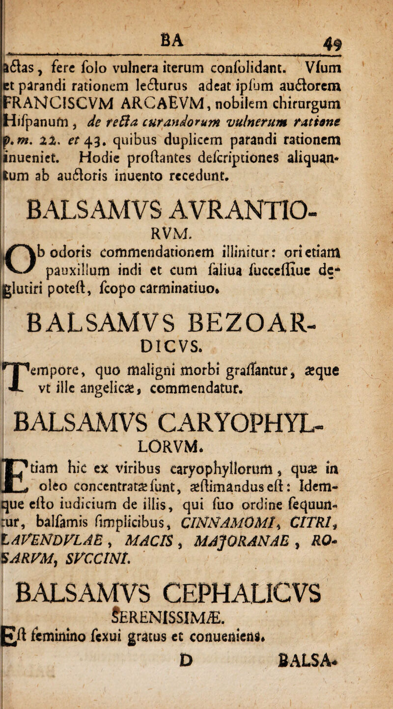 ——— -------—• &£las , fere folo vulnera iterum confolidant. Vfum et parandi rationem Iefturus adeat ipfum au6lorem FRANCISCVM ARGAEVM, nobilem chirurgum Hifpanufn , de reffa curdytdorum vulnerum ratione f.m. 2%, et 43. quibus duplicem parandi rationem inueniet. Hodie proflantes deferiptiones aliquan* Ium ab auftoris inuento recedunt. BALSAMVS AVRANTIO- RVM. Ob odoris commendationem illinitur r ori etiam pauxillum indi et cum faiiua fucceffiue de* jglutiri poteft, fcopo carminatiuo. BALSAMVS BEZOAR- DICVS. Tempore, quo maligni morbi graffantuf , aeque vt ille angelicae, commendatur. BALSAMVS CARYOPHYL- j - LORVM. Etiam hic ex viribus caryophyllorum, quae in oleo concentrataefunt, aellimandus eft: Idem- que ello indicium de illis, qui fuo ordine fequurt- :ur, balfamis fimpiicibus, CINNAMOMI^ CITRI* LAVENDVLAE , MACIS , MAJO RANAE , RO* SARFM, SVCCINL BALSAMVS CEPHALICVS Serenissima. plt feminino fexui gratus et conueniens. D BALSA*